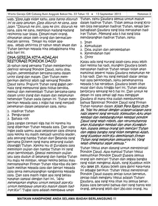 Warta Gereja GBI Cabang Bumi Anggrek Bekasi No. 33 Tahun 10  13 September 2015 Halaman 2
MATIKAN HANDPHONE ANDA SELAMA IBADAH BERLANGSUNG !!!
Tuhan, yaitu Saudara semua untuk masuk
dalam hadirat Tuhan. Tidak semua orang Kris-
ten bisa merasakan hadirat Tuhan, tetapi ber-
bahagialah Saudara yang bisa merasakan had-
irat Tuhan. Memang ada 5 hal yang bisa
mendatangkan hadirat Tuhan, yaitu:
1. Iman
2. Kekudusan
3. Doa, pujian dan penyembahan
4. Kerendahan hati
5. Unity
Kalau ada yang kurang salah-satu atau lebih
dari kelima hal tadi, mungkin Saudara boleh
merasakan hadirat Tuhan tetapi tidak akan
maksimal seperti kalau Saudara melakukan ke-
5 hal tadi. Dan itu yang menjadi dasar setiap
kali saya berkhotbah, yaitu penekanannya
kepada 5 hal tersebut. Saudara boleh lihat
mulai dari dulu hingga hari ini, Tuhan selalu
berbicara tentang ke-5 hal ini. Dan untuk ke
depan ini saya sekali lagi mau mengajak
Saudara di mana kita sudah membuktikan
bahwa Restorasi Pondok Daud yang Firman
Tuhan katakan dalam Kisah Para Rasul 15:15-
18, “Hal itu sesuai dengan ucapan-ucapan para
nabi seperti yang tertulis: Kemudian Aku akan
kembali dan membangunkan kembali pondok
Daud yang telah roboh, dan reruntuhannya
akan Kubangun kembali dan akan Kuteguh-
kan, supaya semua orang lain mencari Tuhan
dan segala bangsa yang tidak mengenal Allah,
yang Kusebut milik-Ku demikianlah firman
Tuhan yang melakukan semuanya ini. Yang
telah diketahui sejak semula.”
Tuhan Yesus akan datang untuk merestorasi
Pondok Daud. Apa maksud Tuhan Yesus
memulihkan Pondok Daud? Supaya semua
orang lain mencari Tuhan dan segala bangsa
yang tidak mengenal Allah, yang Kusebut milik
-Ku (ayat 17). Kalau boleh saya ganti kata-kata
ini sebagai berikut: Tuhan Yesus merestorasi
Pondok Daud supaya setiap lutut bertelut,
setiap lidah mengaku Yesus adalah Tuhan!
Saudara, apa yang kita lihat itu semua benar.
Kalau saya bersaksi bahwa dari yang hanya 400
orang, sekarang lebih dari 250.000 orang, itu
wab,“Saya juga tidak tahu, saya hanya disuruh
ini ya saya lakukan. Saya disuruh ke sana, saya
jalan.” Disuruh ke sini, saya ke sini. disuruh ke
sana, saya ke sana, meskipun kadang-kadang
resikonya luar biasa. Dimaki-maki orang,
dikatakan sesat oleh orang dan bermacam-
macam lainnya. Tetapi itu tidak apa-
apa, sebab akhirnya 27 tahun telah lewat dan
Tuhan berikan kepada kita sebagaimana kita
ada hari ini.
DNA GEREJA KITA ADALAH
RESTORASI PONDOK DAUD
25 tahun yang pertama Tuhan memberikan
definisi tentang Pondok Daud, yaitu doa,
pujian, penyembahan bersama-sama dalam
unity siang dan malam. Dan Tuhan mem-
berikan definisi lebih lagi tentang Pondok
Daud yaitu: Prajurit Tuhan yang gagah per-
kasa yang mempunyai gaya hidup berdoa,
memuji dan menyembah Tuhan bersama-sama
dalam unity siang dan malam dan melakukan
kehendak Tuhan pada zaman ini. Tuhan mem-
berikan kepada saya 3 (tiga) hal yang menjadi
penekanan dalam pelayanan saya, yaitu:
1. Hadirat Tuhan
2. Pengurapan
3. Bahasa roh
Saya sangat cermati tiga hal ini karena itu
yang diberikan Tuhan kepada saya. Dan saya
ingat pada waktu awal pelayanan saya dimana
saya ketika itu masih menjadi worship leader,
ada seorang hamba Tuhan dari Belanda yang
bernama Schenk yang mana sekarang sudah
dipanggil Tuhan. Ketika itu di Surabaya saya
memimpin pujian dan hamba Tuhan ini yang
akan berkhotbah. Selesai memimpin pujian
lalu saya duduk di belakang dan hamba Tuhan
itu maju ke mimbar, tetapi ketika beliau mau
menyampaikan Firman Tuhan tiba-tiba dia ber-
balik melihat kepada saya dan berlari kepada
saya serta menumpangkan tangannya kepada
saya. Dan saya masih ingat apa yang beliau
katakan sampai dengan hari ini, “Aku
menetapkan engkau untuk menjadi alat-Ku
untuk membawa umat-Ku masuk dalam had-
irat-Ku!”. Tugas saya adalah membawa umat
 