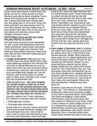 JAGALAH KEBERSIHAN !!! MOHON TIDAK MEMBUANG SAMPAH SEMBARANGAN DI GEREJA
SEMINAR MAKANAN SEHAT ALKITABIAH - 24 SEP - 09.00 Halaman 3
orang Israel, walau ada juga yang enak sep-
erti Kemerdekaan Israel. Tetapi kebanyakan
itu adalah perang, perang dan perang!
Bahkan yang pertama dari tetrad tadi, pada
tgl 15 April 2015, Hamas dan Israel ber-
tempur yang begitu luar biasa bahkan ada
yang sempat berpikir apakah itu akan masuk
menjerumuskan dunia kedalam Perang
Dunia ke-3 atau tidak. Tetapi akhirnya itu
masih bisa teratasi.Pada tgl 28 September
2015 yang akan datang akan ada Super
Blood Moon. Dikatakan bahwa posisi bulan
akan paling dekat dengan bumi sehingga bisa
terlihat di Israel. Nah, apakah yang akan
terjadi? Kita lihat saja dan berdoa untuk
itu.
2. Pada tanggal 13 September 2015 ini disebut-
kan dalam tahun Ibrani adalah 29 Elul 5775.
Itu adalah tahun baru orang Yahudi yang
mereka sebutkan dengan Rosh Hashanah.
Tepat pada hari itu adalah pembukaan Kon-
ferensi Jerusalem House of Prayer for All
Nations dan bertepatan dengan itu pula
terjadi gerhana matahari parsial. Sama
dengan pengertian jika blood moon terjadi
pada hari raya orang Yahudi atau hari raya
Alkitabiah maka akan menimbulkan hal-hal
yang tidak mengenakkan, mengenai gerhana
matahari juga merupakan hal yang sama ka-
lau itu jatuh persis pada hari raya orang Ya-
hudi, maka akan ada masalah! Malah ada
yang menyebutkan: Penghukuman atas
dunia ini!
Jonathan Cahn penulis dari buku “The Har-
binger” dan “The Mystery of The Shemitah”
menjelaskan dalam bukunya bahwa tanggal
29 Elul tahun 2001 yang adalah Tahun Shem-
itah dalam penanggalan orang Yahudi,
perekonomian Amerika jatuh! Saya tidak
tahu apakah ini kebetulan atau tidak, tetapi
7 tahun setelah itu pada tanggal 29 Elul ta-
hun 2008 bahkan pada jam yang sama
perekonomian Amerika jatuh lagi! Dan nanti
pada tgl 13 September 2015 adalah 29 Elul!
Jonathan Cahn ini berkata bahwa kalau
Tuhan Yesus memberikan patron atau pola
bukan hanya perpindahan orang Kristen dari
gereja lain ke sini, tetapi banyak di antara
Saudara yang tadinya belum mengenal Tuhan,
tetapi disini Saudara jadi mengenal Tuhan.
Dari 1 gereja sekarang telah menjadi lebih
dari 900 gereja dan ini terus akan Tuhan ker-
jakan yang lebih luar biasa sampai nanti Tu-
han Yesus datang, Dia akan memerintah di
bumi selama 1000 tahun dan di sana akan ter-
jadi setiap lutut bertelut, setiap lidah
mengaku Yesuslah Tuhan!
SEPTEMBER ADALAH BULAN YANG
PALING KRITIS DI DUNIA
Hal yang kedua memasuki bulan September
ini, ada artikel yang mengatakan demikian:
“Bulan September adalah bulan yang paling
kritis di abad ini bagi umat manusia.” Ada
beberapa yang menjadi alasannya, tetapi yang
saya ingin berikan informasi kepada Saudara
hanya 2 saja, yaitu:
1. Tanggal 28 September 2015 pada hari raya
Pondok Daun ada Super Blood Moon. Saya
sudah beberapa sampaikan kali tentang Tet-
rad, yaitu 4x Blood Moon berturut-turut
dalam tahun 2014 dan 2015 yang mana semua
terjadinya pas pada hari raya orang Yahudi
atau yang disebutkan dengan hari raya Al-
kitabiah. Jadi 4x blood moon itu terjadi
pada: 15 April 2014, 8 Oktober 2014, 4 April
2015 dan 28 September 2015.
Yoel 2:30-31 berkata, “Aku akan mengada-
kan mujizat-mujizat di langit dan di bumi:
darah dan api dan gumpalan-gumpalan asap.
Matahari akan berubah menjadi gelap gulita
dan bulan menjadi darah sebelum datangnya
hari TUHAN yang hebat dan dahsyat itu.”
Saudara, sebelum hari Tuhan yang besar
dan dahsyat itu datang, maka akan terjadi:
• Pelipatgandaan mujizat
• Pelipatgandaan goncangan
Orang Yahudi itu percaya bahwa setiap kali
blood moon terjadi bertepatan dengan hari
raya Alkitabiah atau hari raya orang Ya-
hudi, maka itu pasti akan menimbulkan satu
peristiwa yang kebanyakan tidak enak bagi
 