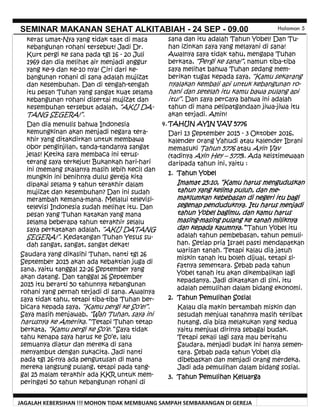 JAGALAH KEBERSIHAN !!! MOHON TIDAK MEMBUANG SAMPAH SEMBARANGAN DI GEREJA
SEMINAR MAKANAN SEHAT ALKITABIAH - 24 SEP - 09.00 Halaman 5
sana dan itu adalah Tahun Yobel! Dan Tu-
han izinkan saya yang melayani di sana!
Awalnya saya tidak tahu, mengapa Tuhan
berkata, “Pergi ke sana!”, namun tiba-tiba
saya melihat bahwa Tuhan sedang mem-
berikan tugas kepada saya, “Kamu sekarang
nyalakan kembali api untuk kebangunan ro-
hani dan setelah itu kamu bawa pulang api
itu!”. Dan saya percaya bahwa ini adalah
tahun di mana pelipatgandaan jiwa-jiwa itu
akan terjadi. Amin!
4. TAHUN AYIN VAV 5776
Dari 13 September 2015 - 3 Oktober 2016,
kalender orang Yahudi atau kalender Ibrani
memasuki Tahun 5776 atau Ayin Vav
(tadinya Ayin Hey – 5775). Ada keistimewaan
daripada tahun ini, yaitu :
1. Tahun Yobel
Imamat 25:10, “Kamu harus menguduskan
tahun yang kelima puluh, dan me-
maklumkan kebebasan di negeri itu bagi
segenap penduduknya. Itu harus menjadi
tahun Yobel bagimu, dan kamu harus
masing-masing pulang ke tanah miliknya
dan kepada kaumnya.” Tahun Yobel itu
adalah tahun pembebasan, tahun pemuli-
han. Setiap pria Israel pasti mendapatkan
warisan tanah. Tetapi kalau dia jatuh
miskin tanah itu boleh dijual, tetapi si-
fatnya sementara. Sebab pada tahun
Yobel tanah itu akan dikembalikan lagi
kepadanya. Jadi dikatakan di sini, itu
adalah pemulihan dalam bidang ekonomi.
2. Tahun Pemulihan Sosial
Kalau dia makin bertambah miskin dan
sesudah menjual tanahnya masih terlibat
hutang, dia bisa melakukan yang kedua
yaitu menjual dirinya sebagai budak.
Tetapi sekali lagi saya mau beritahu
Saudara, menjadi budak ini hanya semen-
tara. Sebab pada tahun Yobel dia
dibebaskan dan menjadi orang merdeka.
Jadi ada pemulihan dalam bidang sosial.
3. Tahun Pemulihan Keluarga
keras umat-Nya yang tidak taat di masa
kebangunan rohani tersebut! Jadi Dr.
Kurt pergi ke sana pada tgl 16 - 20 Juli
1969 dan dia melihat air menjadi anggur
yang ke-9 dan ke-10 nya! Ciri dari ke-
bangunan rohani di sana adalah mujizat
dan kesembuhan. Dan di tengah-tengah
itu pesan Tuhan yang sangat kuat selama
kebangunan rohani disertai mujizat dan
kesembuhan tersebut adalah, “AKU DA-
TANG SEGERA!”.
Dan dia menulis bahwa Indonesia
kemungkinan akan menjadi negara tera-
khir yang ditakdirkan untuk membawa
obor penginjilan, tanda-tandanya sangat
jelas! Ketika saya membaca ini terus-
terang saya terkejut! Bukankah hari-hari
ini (memang skalanya masih lebih kecil dan
mungkin ini benihnya dulu) gereja kita
dipakai selama 9 tahun terakhir dalam
mujizat dan kesembuhan? Dan ini sudah
merambah kemana-mana. Melalui televisi-
televisi Indonesia sudah melihat itu. Dan
pesan yang Tuhan katakan yang mana
selama beberapa tahun terakhir selalu
saya perkatakan adalah, “AKU DATANG
SEGERA!”. Kedatangan Tuhan Yesus su-
dah sangat, sangat, sangat dekat!
Saudara yang dikasihi Tuhan, nanti tgl 26
September 2015 akan ada kebaktian juga di
sana, yaitu tanggal 22-26 September yang
akan datang. Dan tanggal 26 September
2015 itu berarti 50 tahunnya kebangunan
rohani yang pernah terjadi di sana. Awalnya
saya tidak tahu, tetapi tiba-tiba Tuhan ber-
bicara kepada saya, “Kamu pergi ke So’e!”.
Saya masih menjawab, “Wah Tuhan, saya ini
harusnya ke Amerika.” Tetapi Tuhan tetap
berkata, “Kamu pergi ke So’e.” Saya tidak
tahu kenapa saya harus ke So’e, lalu
semuanya diatur dan mereka di sana
menyambut dengan sukacita. Jadi nanti
pada tgl 26-nya ada pengutusan di mana
mereka langsung pulang, tetapi pada tang-
gal 25 malam terakhir ada KKR untuk mem-
peringati 50 tahun kebangunan rohani di
 