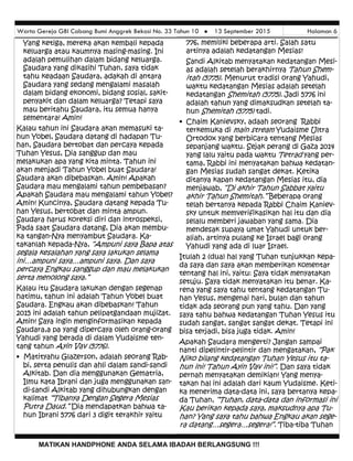 Warta Gereja GBI Cabang Bumi Anggrek Bekasi No. 33 Tahun 10  13 September 2015 Halaman 6
MATIKAN HANDPHONE ANDA SELAMA IBADAH BERLANGSUNG !!!
776, memiliki beberapa arti. Salah satu
artinya adalah kedatangan Mesias!
Sandi Alkitab menyatakan kedatangan Mesi-
as adalah setelah berakhirnya Tahun Shem-
itah (5775). Menurut tradisi orang Yahudi,
waktu kedatangan Mesias adalah setelah
kedatangan Shemitah (5775). Jadi 5776 ini
adalah tahun yang dimaksudkan setelah ta-
hun Shemitah (5775) tadi.
• Chaim Kanievsky, adaah seorang Rabbi
terkemuka di main stream Yudaisme Ultra
Ortodox yang berbicara tentang Mesias
sepanjang waktu. Sejak perang di Gaza 2014
yang lalu yaitu pada waktu Tetrad yang per-
tama, Rabbi ini menyatakan bahwa kedatan-
gan Mesias sudah sangat dekat. Ketika
ditanya kapan kedatangan Mesias itu, dia
menjawab, “Di akhir Tahun Sabbat yaitu
akhir Tahun Shemitah.” Beberapa orang
telah bertanya kepada Rabbi Chaim Kaniev-
sky untuk memverifikasikan hal itu dan dia
selalu memberi jawaban yang sama. Dia
mendesak supaya umat Yahudi untuk ber-
aliah, artinya pulang ke Israel bagi orang
Yahudi yang ada di luar Israel.
Itulah 2 (dua) hal yang Tuhan tunjukkan kepa-
da saya dan saya akan memberikan komentar
tentang hal ini, yaitu: Saya tidak menyatakan
setuju. Saya tidak menyatakan itu benar. Ka-
rena yang saya tahu tentang kedatangan Tu-
han Yesus, mengenai hari, bulan dan tahun
tidak ada seorang pun yang tahu. Dan yang
saya tahu bahwa kedatangan Tuhan Yesus itu
sudah sangat, sangat sangat dekat. Tetapi ini
bisa terjadi, bisa juga tidak. Amin!
Apakah Saudara mengerti? Jangan sampai
nanti dipelintir-pelintir dan mengatakan, “Pak
Niko bilang kedatangan Tuhan Yesus itu ta-
hun ini! Tahun Ayin Vav ini!”. Dan saya tidak
pernah menyatakan demikian! Yang menya-
takan hal ini adalah dari kaum Yudaisme. Keti-
ka menerima data-data ini, saya bertanya kepa-
da Tuhan, “Tuhan, data-data dan informasi ini
Kau berikan kepada saya, maksudnya apa Tu-
han? Yang saya tahu bahwa Engkau akan sege-
ra datang…segera…segera!”. Tiba-tiba Tuhan
Yang ketiga, mereka akan kembali kepada
keluarga atau kaumnya masing-masing. Ini
adalah pemulihan dalam bidang keluarga.
Saudara yang dikasihi Tuhan, saya tidak
tahu keadaan Saudara, adakah di antara
Saudara yang sedang mengalami masalah
dalam bidang ekonomi, bidang sosial, sakit-
penyakit dan dalam keluarga? Tetapi saya
mau beritahu Saudara, itu semua hanya
sementara! Amin!
Kalau tahun ini Saudara akan memasuki ta-
hun Yobel, Saudara datang di hadapan Tu-
han, Saudara bertobat dan percaya kepada
Tuhan Yesus, Dia sanggup dan mau
melakukan apa yang kita minta. Tahun ini
akan menjadi Tahun Yobel buat Saudara!
Saudara akan dibebaskan. Amin! Apakah
Saudara mau mengalami tahun pembebasan?
Apakah Saudara mau mengalami tahun Yobel?
Amin! Kuncinya, Saudara datang kepada Tu-
han Yesus, bertobat dan minta ampun.
Saudara harus koreksi diri dan introspeksi,
Pada saat Saudara datang, Dia akan membu-
ka tangan-Nya menyambut Saudara. Ka-
takanlah kepada-Nya, “Ampuni saya Bapa atas
segala kesalahan yang saya lakukan selama
ini…ampuni saya…ampuni saya. Dan saya
percaya Engkau sanggup dan mau melakukan
serta menolong saya.”
Kalau itu Saudara lakukan dengan segenap
hatimu, tahun ini adalah Tahun Yobel buat
Saudara. Engkau akan dibebaskan! Tahun
2015 ini adalah tahun pelipatgandaan mujizat.
Amin! Saya ingin menginformasikan kepada
Saudara,a pa yang dipercaya oleh orang-orang
Yahudi yang berada di dalam Yudaisme ten-
tang tahun Ayin Vav (5776).
• Matityahu Glazerson, adalah seorang Rab-
bi, serta penulis dan ahli dalam sandi-sandi
Alkitab. Dan dia menggunakan Gematria,
Ilmu kata Ibrani dan juga menggunakan san-
di-sandi Alkitab yang dihubungkan dengan
kalimat “Tibanya Dengan Segera Mesias
Putra Daud.” Dia mendapatkan bahwa ta-
hun Ibrani 5776 dari 3 digit terakhir yaitu
 