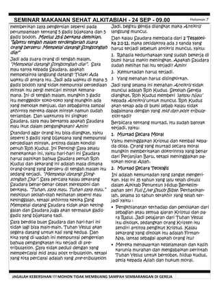 JAGALAH KEBERSIHAN !!! MOHON TIDAK MEMBUANG SAMPAH SEMBARANGAN DI GEREJA
SEMINAR MAKANAN SEHAT ALKITABIAH - 24 SEP - 09.00 Halaman 7
Jadi, begitu gereja diangkat maka Antikris
langsung muncul.
Dan kalau Saudara membaca dari 2 Tesaloni-
ka 2:1-12, maka setidaknya ada 3 tanda yang
harus terjadi sebelum antikris muncul, yaitu:
1. Rahasia kedurhakaan yang sudah bekerja di
bumi harus makin meningkat. Apakah Saudara
sudah melihat hal itu terjadi? Amin!
2. Kemurtadan harus terjadi.
3 Yang menahan harus disingkirkan.
Jadi yang selama ini menahan Antikris tidak
muncul adalah Roh Kudus. Setelah Gereja
diangkat, Roh Kudus memberi ‘lampu hijau’
kepada Antikris untuk muncul. Roh Kudus
akan tetap ada di bumi sebab kalau tidak
bagaimana dengan yang mid dan post tribula-
tion tadi?
Berbicara tentang murtad, itu sudah banyak
terjadi, yaitu:
1. Murtad Secara Moral
Yaitu meninggalkan Kristus dan kembali kepa-
da dosa. Orang yang murtad secara moral
mungkin memberitakan doktrinnya yang benar
dari Perjanjian Baru, tetapi meninggalkan pa-
tokan moral Allah.
2. Murtad Secara Teologis
Ini adalah kemurtadan yang sangat mengeri-
kan. Hal ini 35 tahun yang lalu telah ditulis
dalam Alkitab Penuntun Hidup Berkelim-
pahan seri Full Live Study Bible. Perhatikan-
lah, selama 10 tahun terakhir yang telah ter-
jadi yaitu :
• Pengkhianatan terhadap dan penolakan dari
sebagian atau semua ajaran Kristus dan pa-
ra Rasul. Jadi pelajaran dari Tuhan Yesus
itu ditolak, sedangkan orang Kristen itu
sendiri artinya pengikut Kristus. Kalau
sekarang yang ditolak itu adalah Firman-
Nya, lantas sebagai apakah orang itu?
• Mereka menawarkan keselamatan dan kasih
karunia murahan dan mengabaikan perintah
Tuhan Yesus untuk bertobat, hidup kudus,
setia kepada Allah dan hukum moral.
memberikan saya pengertian seperti pada
perumpamaan tentang 5 gadis bijaksana dan 5
gadis bodoh. Matius 25:6 berkata demikian,
“Waktu tengah malam terdengarlah suara
orang berseru: Mempelai datang! Songsonglah
dia!”
Jadi ada suara orang di tengah malam,
“Mempelai datang! Songsonglah dia!”. Saya
mau tanya kepada Saudara, apakah
mempelainya langsung datang? Tidak! Ada
waktu di antara itu. Jadi ada waktu di mana 5
gadis bodoh yang tidak mempunyai persediaan
minyak itu pergi mencari minyak kemana-
mana. Ini di tengah malam, mungkin 5 gadis
itu menggedor toko-toko yang mungkin ada
yang menolak menjual, dan sebagainya sampai
akhirnya mereka dapat minyak namun sudah
terlambat. Dan waktunya ini singkat!
Saudara, saya mau bertanya apakah Saudara
mau ikut dalam pengangkatan? Amin!
Standard agar orang itu bisa diangkat, yaitu
seperti 5 gadis yang bijaksana yang mempunyai
persediaan minyak, artinya dalam kondisi
penuh Roh Kudus. Ini Penting! Saya selalu
menekankan ini, yaitu hari-hari ini Saudara
harus pastikan bahwa Saudara penuh Roh
Kudus dan sekarang ini adalah masa dimana
orang-orang yang berseru di tengah malam itu
sedang terjadi, “Mempelai datang! Song-
songlah Dia!”. Saya percaya kalau sekarang
Saudara benar-benar cepat meresponi dan
berkata, “Tuhan, saya mau, Tuhan saya mau,”
meskipun seolah-olah kelihatan seperti mau
ketinggalan, tetapi akhirnya ketika Sang
Mempelai datang Saudara tidak akan keting-
galan dan Saudara juga akan termasuk gadis-
gadis yang bijaksana tadi.
Saya berdoa buat Saudara dan hari-hari ini
tidak lagi bisa main-main, Tuhan Yesus akan
segera datang untuk kali yang kedua. Dan
kita yang di wadah ini mempunyai pengertian
bahwa pengangkatan itu terjadi di pre-
tribulation. Saya tidak peduli dengan yang
mempercayai mid atau post tribulation, tetapi
yang kita percayai adalah yang pre-tribulation.
 