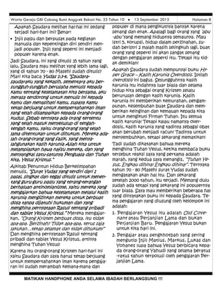 Warta Gereja GBI Cabang Bumi Anggrek Bekasi No. 33 Tahun 10  13 September 2015 Halaman 8
MATIKAN HANDPHONE ANDA SELAMA IBADAH BERLANGSUNG !!!
populer di mana pengikutnya banyak karena
senang dan enak. Apalagi bagi orang yang ‘abu
-abu’ yang memang hidupnya semaunya. Mau
istri 5, korupsi, hidup dalam perzinahan, su-
dah beristri 2 malah masih selingkuh lagi, buat
orang yang seperti ini akan sangat senang
dengan pengajaran seperti itu. Tetapi itu tid-
ak demikian!
Apakah Saudara sudah mempunyai buku Hy-
per Grace – Kasih Karunia Overdosis. Istilah
overdosis ini bagus. Sesungguhnya kasih
karunia itu indahnya luar biasa dan selama
hidup kita sebagai orang Kristen selalu
berurusan dengan kasih karunia. Kasih
karunia ini memberikan kemurahan, pengam-
punan, kesembuhan buat Saudara dan mem-
berikan keinginan dan kemauan kepada kita
untuk mengikuti Firman Tuhan. Itu semua
kasih karunia! Tetapi kalau namanya over-
dosis, kasih karunia yang tadinya sebagai obat
akan berubah menjadi racun! Tadinya untuk
menyembuhkan, tetapi sekarang mematikan!
Tadi sudah dikatakan bahwa mereka
menghina Tuhan Yesus, ketika membaca buku
tersebut reaksi saya yang pertama adalah
marah, yang kedua saya menangis, “Tuhan Ye-
sus, Engkau dihina! Engkau dihina!”. Ternyata
tahun 70 - 80 Masehi surat Yudas sudah
mengatakan akan hal itu. Dan sekarang
setelah 2000 tahun, itu terjadi. Memang dulu
sudah ada tetapi yang sekarang ini populernya
luar biasa. Saya mau memberikan beberapa hal
yang dinyatakan buku ini kepada Saudara. Te-
ma pengajaran yang diusung oleh kelompok ini
adalah:
1. Pengajaran Yesus itu adalah Old Cove-
nant atau Perjanjian Lama dan bukan
Perjanjian Baru. Pengajaran Yesus bukan
untuk kita hari ini.
2. Pengajar atau pengkhotbah yang sering
mengutip Injil Matius, Markus, Lukas dan
Yohanes lupa bahwa Yesus berbicara kepa-
da orang-orang Yahudi yang selama beratus
-ratus tahun terpolusi oleh pengajaran Per-
janjian Lama.
Apakah Saudara melihat hal-hal ini sedang
terjadi hari-hari ini? Benar!
• Injil palsu dan berpusat pada kegiatan
manusia dan kepentingan diri sendiri men-
jadi populer. Injil yang seperti ini menjadi
populer karena enak.
Jadi Saudara, ini yang ditulis 35 tahun yang
lalu, Saudara mau melihat yang lebih lama lagi,
yang di tahun 70 - 80 Masehi sudah ditulis?
Mari kita baca Yudas 1:3-4, “Saudara-
saudaraku yang kekasih, sementara aku ber-
sungguh-sungguh berusaha menulis kepada
kamu tentang keselamatan kita bersama, aku
merasa terdorong untuk menulis ini kepada
kamu dan menasihati kamu, supaya kamu
tetap berjuang untuk mempertahankan iman
yang telah disampaikan kepada orang-orang
kudus. Sebab ternyata ada orang tertentu
yang telah masuk menyelusup di tengah-
tengah kamu, yaitu orang-orang yang telah
lama ditentukan untuk dihukum. Mereka ada-
lah orang-orang yang fasik, yang menya-
lahgunakan kasih karunia Allah kita untuk
melampiaskan hawa nafsu mereka, dan yang
menyangkal satu-satunya Penguasa dan Tuhan
kita, Yesus Kristus.”
Alkitab Penuntun Hidup Berkelimpahan
menulis, “Surat Yudas yang terdiri dari 1
pasal, singkat dan tegas ditulis untuk menen-
tang guru-guru palsu yang terang-terangan
berhaluan antinomianisme, yaitu mereka yang
mengajarkan bahwa keselamatan melalui kasih
karunia mengizinkan mereka untuk berbuat
dosa tanpa dijatuhi hukuman dan yang
menghina pernyataan Rasuli tentang pribadi
dan tabiat Yesus Kristus.” Mereka mengajar-
kan, “Orang Kristen berbuat dosa, itu tidak
apa-apa. Berzinah? Tidak apa-apa, terus saja
lakukan…tetap selamat dan tidak dihukum!”
Dan menghina pernyataan Rasuli tentang
pribadi dan tabiat Yesus Kristus, artinya
menghina Tuhan Yesus!
Karena itu orang-orang Kristen hari-hari ini
yaitu Saudara dan saya harus tetap berjuang
untuk mempertahankan iman karena pengaja-
ran ini sudah merambah kemana-mana dan
 