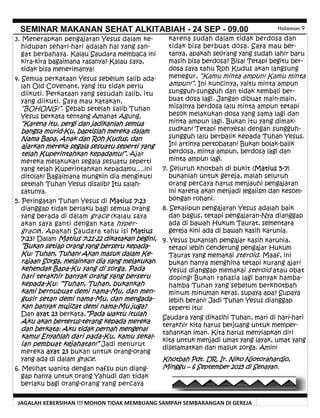 JAGALAH KEBERSIHAN !!! MOHON TIDAK MEMBUANG SAMPAH SEMBARANGAN DI GEREJA
SEMINAR MAKANAN SEHAT ALKITABIAH - 24 SEP - 09.00 Halaman 9
karena sudah dalam tidak berdosa dan
tidak bisa berbuat dosa. Saya mau ber-
tanya, apakah seorang yang sudah lahir baru
masih bisa berdosa? Bisa! Tetapi begitu ber-
dosa saya tahu Roh Kudus akan langsung
menegur, “Kamu minta ampun! Kamu minta
ampun!”. Ini kuncinya, yaitu minta ampun
sungguh-sungguh dan tidak kembali ber-
buat dosa lagi. Jangan dibuat main-main,
misalnya berdosa lalu minta ampun tetapi
besok melakukan dosa yang sama lagi dan
minta ampun lagi. Bukan itu yang dimak-
sudkan! Tetapi menyesal dengan sungguh-
sungguh lalu berbalik kepada Tuhan Yesus.
Ini artinya pertobatan! Bukan bolak-balik
berdosa, minta ampun, berdosa lagi dan
minta ampun lagi.
7. Seluruh khotbah di bukit (Matius 5-7)
bukanlah untuk gereja, malah seluruh
orang percaya harus menjauhi pengajaran
ini karena akan menjadi legalism dan kesom-
bongan rohani.
8. Sekalipun pengajaran Yesus adalah baik
dan bagus, tetapi pengajaran-Nya dianggap
ada di bawah Hukum Taurat, sementara
gereja kini ada di bawah kasih karunia.
9. Yesus bukanlah pengajar kasih karunia,
tetapi lebih cenderung pengajar Hukum
Taurat yang memakai steroid. Maaf, ini
bukan hanya menghina tetapi kurang ajar!
Yesus dianggap memakai steroid atau obat
doping! Bukan rahasia lagi banyak hamba-
hamba Tuhan yang sebelum berkhotbah
minum minuman keras, supaya apa? Supaya
lebih berani! Jadi Tuhan Yesus dianggap
seperti itu!
Saudara yang dikasihi Tuhan, mari di hari-hari
terakhir kita harus berjuang untuk memper-
tahankan iman. Kita harus menyiapkan diri
kita untuk menjadi umat yang layak, umat yang
diselamatkan dan masuk sorga. Amin!
Khotbah Pdt. DR. Ir. Niko Njotorahardjo,
Minggu – 6 September 2015 di Senayan.
3. Menerapkan pengajaran Yesus dalam ke-
hidupan sehari-hari adalah hal yang san-
gat berbahaya. Kalau Saudara membaca ini
kira-kira bagaimana rasanya? Kalau saya,
tidak bisa menerimanya!
4. Semua perkataan Yesus sebelum salib ada-
lah Old Covenant, yang itu tidak perlu
diikuti. Perkataan yang sesudah salib, itu
yang diikuti. Saya mau katakan,
“BOHONG!”. Sebab setelah salib Tuhan
Yesus berkata tentang Amanat Agung,
“Karena itu, pergi dan jadikanlah semua
bangsa murid-Ku, baptislah mereka dalam
Nama Bapa, Anak dan Roh Kudus, dan
ajarkan mereka segala sesuatu seperti yang
telah Kuperintahkan kepadamu!”. Ajar
mereka melakukan segala sesuatu seperti
yang telah Kuperintahkan kepadamu….ini
ditolak! Bagaimana mungkin dia mengikuti
setelah Tuhan Yesus disalib? Itu salah-
satunya.
5. Peringatan Tuhan Yesus di Matius 7:23
dianggap tidak berlaku bagi semua orang
yang berada di dalam grace (kalau saya
akan saya ganti dengan kata hyper-
grace). Apakah Saudara tahu isi Matius
7:23? Dalam Matius 7:21-22 dikatakan begini,
“Bukan setiap orang yang berseru kepada-
Ku: Tuhan, Tuhan! Akan masuk dalam Ke-
rajaan Sorga, melainkan dia yang melakukan
kehendak Bapa-Ku yang di sorga. Pada
hari terakhir banyak orang yang berseru
kepada-Ku: “Tuhan, Tuhan, bukankah
kami bernubuat demi nama-Mu, dan men-
gusir setan demi nama-Mu, dan mengada-
kan banyak mujizat demi nama-Mu juga?
Dan ayat 23 berkata,“Pada waktu itulah
Aku akan berterus-terang kepada mereka
dan berkata: Aku tidak pernah mengenal
kamu! Enyahlah dari pada-Ku, kamu sekal-
ian pembuat kejahatan!” Jadi menurut
mereka ayat 23 bukan untuk orang-orang
yang ada di dalam grace.
6. Melihat wanita dengan nafsu pun diang-
gap hanya untuk orang Yahudi dan tidak
berlaku bagi orang-orang yang percaya
 