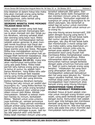 Warta Gereja GBI Cabang Bumi Anggrek Bekasi No. 36 Tahun 10  04 Oktober 2015 Halaman 2
MATIKAN HANDPHONE ANDA SELAMA IBADAH BERLANGSUNG !!!
tersebut sebanyak 200 galon. Dan
Ribka perlu bolak-balik mengambil air
dan memberi minum unta itu, Alkitab
menyatakan: “Kemudian segeralah di-
tuangnya air yang di buyungnya itu ke
dalam palungan, lalu berlarilah ia
sekali lagi ke sumur untuk menimba
air dan ditimbanyalah untuk semua un-
ta orang itu.“
Jika kita hitung secara konservatif, 200
galon dengan buyung yang berisi 5
galon berarti perlu 40 kali bolak balik
dari sumur sampai dituangkan ke
palungan, lalu jika 40 kali bolak balik
dan memerlukan 3 menit setiap kali-
nya maka waktu yang diperlukan un-
tuk memberi minum unta-unta itu
sampai puas adalah 2 jam. Sebuah
penawaran kecil yang murah hati
membawa Ribka menghabiskan waktu
2 jam untuk memenuhinya. Ribka
menawarkan lebih dari seharusnya.
Kemurahan hatinya sangat berbeda
dengan pada umumnya manusia saat
ini. Saat ini justru banyak orang yang
berpikir: “melakukan hal yang kecil
yang diharapkan dari saya , untuk
mendapatkan sebanyak-banyaknya
dari hal yang saya lakukan itu.“ Kema-
napun saudara melihat, kita akan
melihat sikap usaha minimum untuk
mendapatkan hasil maksimum alias
banyak orang yang hitung-hitungan.
KEKRISTENAN YANG OTENTIK
SELALU MEMBUAT PERBEDAAN
Khotbah Yesus di bukit adalah nilai-
nilai untuk menjadi orang Kristen yang
sejati, yang pasti berbeda dengan pan-
dangan dunia. Kemurahan hati adalah
kunci agar kita bahagia dan membawa
dampak yang besar bagi kehidupan
manusia di dunia ini. Ada dua hal yang
perlu ada pada kita untuk memiliki dan
menyatakan kemurahan hati yaitu:
kita letakkan di dalam hidup kita maka
kita akan menjadi orang yang berba-
hagia diberkati dalam arti yang
sesungguhnya, yaitu berkat yang
kekal dan sempurna.
SEORANG WANITA YANG MENJADI
TELADAN BAGI KITA
Ribka adalah contoh yang baik bagi
kita, ia tidak pernah menyangka bah-
wa ia akan menjadi istri dari Ishak pu-
tra Abraham, seorang sahabat Allah
dan seorang yang kaya raya. Ribka
tidak pernah membayangkan bahwa
setelah sekian generasi ia akan men-
jadi nenek buyutnya raja Daud dan
namanya tercatat di dalam Alkitab se-
bagai wanita yang luar biasa. Mengapa
Ribka bisa mendapatkan semua itu?
Karena ia memiliki kemurahan hati se-
hingga Allah berkenan kepadanya. Jika
kita membaca dan menganalisa di
Kitab Kejadian 24:10-21, maka kita
akan menemukan kemurahan hati
yang ada pada Ribka. Ribka tidak
pernah tahu bahwa orang asing yang
ia temui di sumur itu adalah ham-
banya Abraham. Yang Ribka tahu ada-
lah ia harus berbuat baik kepada
orang yang minta pertolongan bahkan
ia memberi lebih dari yang diminta.
Ketika hambanya Abraham berkata:
“Tolong beri aku minum air sedikit dari
buyungmu itu.” yang Ribka berikan itu
bukan hanya air untuk orang tersebut
melainkan sepuluh ekor untanya juga
diberi minum oleh Ribka. Alkitab
menyatakan: Setelah ia selesai mem-
beri hamba itu minum, berkatalah
Ribka: “Baiklah untuk unta-untamu
juga kutimba air, sampai semuanya
puas minum.” Saya pernah membaca
sebuah artikel yang menulis bahwa
seekor unta dewasa bisa minum sam-
pai 20 galon sehingga ia puas. Jadi ka-
lau ada sepuluh ekor unta berarti
Ribka telah memberi minum unta-unta
 