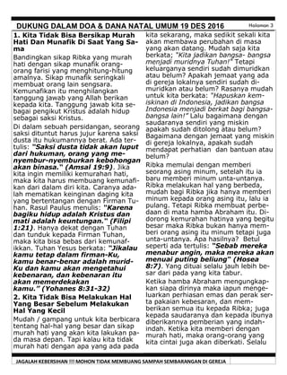 JAGALAH KEBERSIHAN !!! MOHON TIDAK MEMBUANG SAMPAH SEMBARANGAN DI GEREJA
DUKUNG DALAM DOA & DANA NATAL UMUM 19 DES 2016 Halaman 3
kita sekarang, maka sedikit sekali kita
akan membawa perubahan di masa
yang akan datang. Mudah saja kita
berkata; “Kita jadikan bangsa- bangsa
menjadi muridnya Tuhan!“ Tetapi
keluarganya sendiri sudah dimuridkan
atau belum? Apakah jemaat yang ada
di gereja lokalnya sendiri sudah di-
muridkan atau belum? Rasanya mudah
untuk kita berkata: “Hapuskan kem-
iskinan di Indonesia, jadikan bangsa
Indonesia menjadi berkat bagi bangsa-
bangsa lain!” Lalu bagaimana dengan
saudaranya sendiri yang miskin
apakah sudah ditolong atau belum?
Bagaimana dengan jemaat yang miskin
di gereja lokalnya, apakah sudah
mendapat perhatian dan bantuan atau
belum?
Ribka memulai dengan memberi
seorang asing minum, setelah itu ia
baru memberi minum unta-untanya.
Ribka melakukan hal yang berbeda,
mudah bagi Ribka jika hanya memberi
minum kepada orang asing itu, lalu ia
pulang. Tetapi Ribka membuat perbe-
daan di mata hamba Abraham itu. Di-
dorong kemurahan hatinya yang begitu
besar maka Ribka bukan hanya mem-
beri orang asing itu minum tetapi juga
unta-untanya. Apa hasilnya? Betul
seperti ada tertulis: “Sebab mereka
menabur angin, maka mereka akan
menuai puting beliung“ (Hosea
8:7). Yang dituai selalu jauh lebih be-
sar dari pada yang kita tabur.
Ketika hamba Abraham mengungkap-
kan siapa dirinya maka iapun menge-
luarkan perhiasan emas dan perak ser-
ta pakaian kebesaran, dan mem-
berikan semua itu kepada Ribka; juga
kepada saudaranya dan kepada ibunya
diberikannya pemberian yang indah-
indah. Ketika kita memberi dengan
murah hati, maka orang-orang yang
kita cintai juga akan diberkati. Selalu
1. Kita Tidak Bisa Bersikap Murah
Hati Dan Munafik Di Saat Yang Sa-
ma
Bandingkan sikap Ribka yang murah
hati dengan sikap munafik orang-
orang farisi yang menghitung-hitung
amalnya. Sikap munafik seringkali
membuat orang lain sengsara.
Kemunafikan itu menghilangkan
tanggung jawab yang Allah berikan
kepada kita. Tanggung jawab kita se-
bagai pengikut Kristus adalah hidup
sebagai saksi Kristus.
Di dalam sebuah persidangan, seorang
saksi dituntut harus jujur karena saksi
dusta itu hukumannya berat. Ada ter-
tulis: “Saksi dusta tidak akan luput
dari hukuman, orang yang me-
nyembur-nyemburkan kebohongan
akan binasa.“ (Amsal 19:9). Jika
kita ingin memiliki kemurahan hati,
maka kita harus membuang kemunafi-
kan dari dalam diri kita. Caranya ada-
lah mematikan keinginan daging kita
yang bertentangan dengan Firman Tu-
han. Rasul Paulus menulis: “Karena
bagiku hidup adalah Kristus dan
mati adalah keuntungan.“ (Filipi
1:21). Hanya dekat dengan Tuhan
dan tunduk kepada Firman Tuhan,
maka kita bisa bebas dari kemunaf-
ikkan. Tuhan Yesus berkata: “Jikalau
kamu tetap dalam firman-Ku,
kamu benar-benar adalah murid-
Ku dan kamu akan mengetahui
kebenaran, dan kebenaran itu
akan memerdekakan
kamu.” (Yohanes 8:31-32)
2. Kita Tidak Bisa Melakukan Hal
Yang Besar Sebelum Melakukan
Hal Yang Kecil
Mudah / gampang untuk kita berbicara
tentang hal-hal yang besar dan sikap
murah hati yang akan kita lakukan pa-
da masa depan. Tapi kalau kita tidak
murah hati dengan apa yang ada pada
 