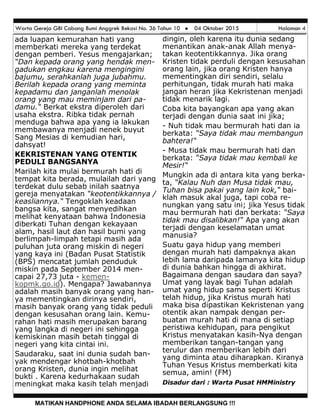 Warta Gereja GBI Cabang Bumi Anggrek Bekasi No. 36 Tahun 10  04 Oktober 2015 Halaman 4
MATIKAN HANDPHONE ANDA SELAMA IBADAH BERLANGSUNG !!!
dingin, oleh karena itu dunia sedang
menantikan anak-anak Allah menya-
takan keotentikkannya. Jika orang
Kristen tidak perduli dengan kesusahan
orang lain, jika orang Kristen hanya
mementingkan diri sendiri, selalu
perhitungan, tidak murah hati maka
jangan heran jika Kekristenan menjadi
tidak menarik lagi.
Coba kita bayangkan apa yang akan
terjadi dengan dunia saat ini jika;
- Nuh tidak mau bermurah hati dan ia
berkata: “Saya tidak mau membangun
bahtera!“
- Musa tidak mau bermurah hati dan
berkata: “Saya tidak mau kembali ke
Mesir!“
Mungkin ada di antara kita yang berka-
ta, “Kalau Nuh dan Musa tidak mau,
Tuhan bisa pakai yang lain kok,“ bai-
klah masuk akal juga, tapi coba re-
nungkan yang satu ini; jika Yesus tidak
mau bermurah hati dan berkata: “Saya
tidak mau disalibkan!“ Apa yang akan
terjadi dengan keselamatan umat
manusia?
Suatu gaya hidup yang memberi
dengan murah hati dampaknya akan
lebih lama daripada lamanya kita hidup
di dunia bahkan hingga di akhirat.
Bagaimana dengan saudara dan saya?
Umat yang layak bagi Tuhan adalah
umat yang hidup sama seperti Kristus
telah hidup, jika Kristus murah hati
maka bisa dipastikan Kekristenan yang
otentik akan nampak dengan per-
buatan murah hati di mana di setiap
peristiwa kehidupan, para pengikut
Kristus menyatakan kasih-Nya dengan
memberikan tangan-tangan yang
terulur dan memberikan lebih dari
yang diminta atau diharapkan. Kiranya
Tuhan Yesus Kristus memberkati kita
semua, amin! (FM)
Disadur dari : Warta Pusat HMMinistry
ada luapan kemurahan hati yang
memberkati mereka yang terdekat
dengan pemberi. Yesus mengajarkan;
“Dan kepada orang yang hendak men-
gadukan engkau karena mengingini
bajumu, serahkanlah juga jubahmu.
Berilah kepada orang yang meminta
kepadamu dan janganlah menolak
orang yang mau meminjam dari pa-
damu.“ Berkat ekstra diperoleh dari
usaha ekstra. Ribka tidak pernah
menduga bahwa apa yang ia lakukan
membawanya menjadi nenek buyut
Sang Mesias di kemudian hari,
dahsyat!
KEKRISTENAN YANG OTENTIK
PEDULI BANGSANYA
Marilah kita mulai bermurah hati di
tempat kita berada, mulailah dari yang
terdekat dulu sebab inilah saatnya
gereja menyatakan “keotentikkannya /
keasliannya.“ Tengoklah keadaan
bangsa kita, sangat menyedihkan
melihat kenyataan bahwa Indonesia
diberkati Tuhan dengan kekayaan
alam, hasil laut dan hasil bumi yang
berlimpah-limpah tetapi masih ada
puluhan juta orang miskin di negeri
yang kaya ini (Badan Pusat Statistik
(BPS) mencatat jumlah penduduk
miskin pada September 2014 men-
capai 27,73 juta - kemen-
kopmk.go.id). Mengapa? Jawabannya
adalah masih banyak orang yang han-
ya mementingkan dirinya sendiri,
masih banyak orang yang tidak peduli
dengan kesusahan orang lain. Kemu-
rahan hati masih merupakan barang
yang langka di negeri ini sehingga
kemiskinan masih betah tinggal di
negeri yang kita cintai ini.
Saudaraku, saat ini dunia sudah ban-
yak mendengar khotbah-khotbah
orang Kristen, dunia ingin melihat
bukti . Karena kedurhakaan sudah
meningkat maka kasih telah menjadi
 