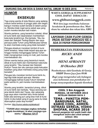 JAGALAH KEBERSIHAN !!! MOHON TIDAK MEMBUANG SAMPAH SEMBARANGAN DI GEREJA
DUKUNG DALAM DOA & DANA NATAL UMUM 19 DES 2016 Halaman 5
HUMOR
EKSEKUSI
Tiga orang wanita di kota Mexico yang sedang
mabuk berat tertidur di pinggir jalan dan begitu
bangun mereka sudah berada di dalam penja-
ra. Mereka tidak ingat sama sekali apa yang
sudah mereka lakukan tadi malam.
Wanita pertama, yang berambut cokelat, diikat
di kursi listrik dan dipersilakan memberikan
kata-kata terakhirnya. Dia berkata, "Aku be-
rasal dari Sekolah Teologi Baylor dan saya
percaya pada Tuhan yang Mahakuasa bahwa
Ia akan membela orang yang tidak bersalah."
Petugas eksekusi menekan tombol di kursi
listrik tersebut, tetapi tidak terjadi apa-apa se-
hingga mereka menganggap bahwa Tuhan
tidak menginginkan orang ini mati, jadi mereka
membebaskan dia.
Giliran wanita kedua yang berambut merah,
diikat di kursi listrik dan memberikan kata-kata
yang terakhir, "Aku berasal dari Sekolah
Hukum Texas dan aku percaya pada kekuatan
keadilan yang akan membela orang yang tidak
bersalah."
Petugas lalu menekan tombol kursi listrik itu,
lagi-lagi tidak terjadi apa-apa. Mereka
menganggap bahwa kuasa hukum berpihak
pada wanita ini, jadi mereka membebaskan
dia.
Wanita yang terakhir, berambut pirang, diikat
di kursi listrik dan berkata, "Saya seorang sar-
jana teknik listrik dari Texas, dan sekarang
juga saya akan memberi tahu Anda bahwa
tidak ada seorang pun yang bisa mati di kursi
listrik ini jika kabel yang di ujung sana itu tidak
ditancapkan pada stop kontak!"
Sumber: http://humor.sabda.org/eksekusi]
"TUHAN akan menjaga engkau terhadap
segala kecelakaan; Ia akan menjaga nya-
wamu." (Mazmur 121:7)
PEMBERKATAN PERNIKAHAN
RICKY ANDI
&
HENI AFRIANTI
10 Oktober 2015
Pemberkatan oleh Gembala di Gereja
HKBP Duren Jaya Jam 09.00
Bagi yang mengetahui ada halangan
atau keberatan atas pernikahan ini
harap menyampaikan kepada Gembala
LAPORAN CASH FLOW GEREJA
PADA SETIAP MINGGU KE-2
ADA DI PAPAN PENGUMUMAN
COOL 3 Bm Anggrek
MINGGU, 18 OKTOBER 2015
SETELAH IBADAH RAYA 2
TEMA : PANITIA PEM-
BANGUNAN, NATAL,
KABID COOL, ADMIN-
ISTRASI GEREJA, VIDEO
SHOFAR, ACARA 2016
Seluruh pengerja inti wajib hadir dan
mengikuti acara dari awal sampai
selesai. Gbu
WARTA GEREJA & SUPPLEMENT
COOL DAPAT DIBACA DI :
www.gbibumianggrek.com
Web kita juga membuka halaman
kesaksian & permohonan doa. Mari
share ke sahabat dan rekan kita. GBU
 