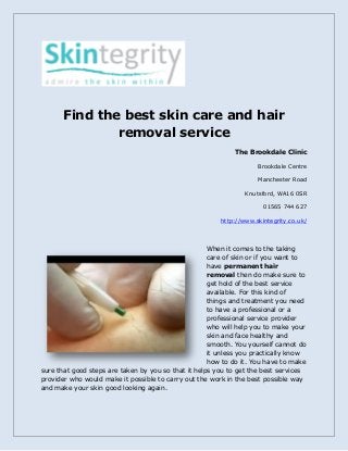 Find the best skin care and hair
removal service
The Brookdale Clinic
Brookdale Centre
Manchester Road
Knutsford, WA16 0SR
01565 744 627
http://www.skintegrity.co.uk/
When it comes to the taking
care of skin or if you want to
have permanent hair
removal then do make sure to
get hold of the best service
available. For this kind of
things and treatment you need
to have a professional or a
professional service provider
who will help you to make your
skin and face healthy and
smooth. You yourself cannot do
it unless you practically know
how to do it. You have to make
sure that good steps are taken by you so that it helps you to get the best services
provider who would make it possible to carry out the work in the best possible way
and make your skin good looking again.
 