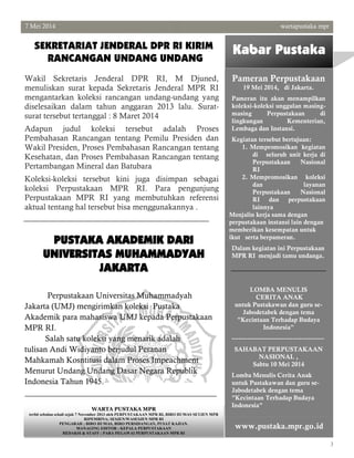 3
7 Mei 2014 wartapustaka mpr
Kabar Pustaka
Pameran Perpustakaan
19 Mei 2014, di Jakarta.
Pameran itu akan menampilkan
koleksi-koleksi unggulan masing-
masing Perpustakaan di
lingkungan Kementerian,
Lembaga dan Instansi.
Kegiatan tersebut bertujuan:
1. Mempromosikan kegiatan
di seluruh unit kerja di
Perpustakaan Nasional
RI
2. Mempromosikan koleksi
dan layanan
Perpustakaan Nasional
RI dan perpustakaan
lainnya
Menjalin kerja sama dengan
perpustakaan instansi lain dengan
memberikan kesempatan untuk
ikut serta berpameran.
Dalam kegiatan ini Perpustakaan
MPR RI menjadi tamu undanga.
LOMBA MENULIS
CERITA ANAK
untuk Pustakawan dan guru se-
Jabodetabek dengan tema
"Kecintaan Terhadap Budaya
Indonesia"
-----------------------------------------
SAHABAT PERPUSTAKAAN
NASIONAL ,
Sabtu 10 Mei 2014
Lomba Menulis Cerita Anak
untuk Pustakawan dan guru se-
Jabodetabek dengan tema
"Kecintaan Terhadap Budaya
Indonesia"
Wakil Sekretaris Jenderal DPR RI, M Djuned,
menuliskan surat kepada Sekretaris Jenderal MPR RI
mengantarkan koleksi rancangan undang-undang yang
diselesaikan dalam tahun anggaran 2013 lalu. Surat-
surat tersebut tertanggal : 8 Maret 2014
Adapun judul koleksi tersebut adalah Proses
Pembahasan Rancangan tentang Pemilu Presiden dan
Wakil Presiden, Proses Pembahasan Rancangan tentang
Kesehatan, dan Proses Pembahasan Rancangan tentang
Pertambangan Mineral dan Batubara
Koleksi-koleksi tersebut kini juga disimpan sebagai
koleksi Perpustakaan MPR RI. Para pengunjung
Perpustakaan MPR RI yang membutuhkan referensi
aktual tentang hal tersebut bisa menggunakannya .
SEKRETARIAT JENDERAL DPR RI KIRIM
RANCANGAN UNDANG UNDANG
www.pustaka.mpr.go.id
PUSTAKA AKADEMIK DARI
UNIVERSITAS MUHAMMADYAH
JAKARTA
Perpustakaan Universitas Muhammadyah
Jakarta (UMJ) mengirimkan koleksi Pustaka
Akademik para mahasiswa UMJ kepada Perpustakaan
MPR RI.
Salah satu koleksi yang menarik adalah
tulisan Andi Widiyanto berjudul Peranan
Mahkamah Kosntitusi dalam Proses Impeachment
Menurut Undang Undang Dasar Negara Republik
Indonesia Tahun 1945.
WARTA PUSTAKA MPR
terbit sebulan sekali sejak 7 November 2013 oleh PERPUSTAKAAN MPR RI, BIRO HUMAS SETJEN MPR
RIPEMBINA; SESJEN/WASESJEN MPR RI
PENGARAH ; BIRO HUMAS, BIRO PERSIDANGAN, PUSAT KAJIAN.
MANAGING EDITOR : KEPALA PERPUSTAKAAN
REDAKSI & STAFF : PARA PEGAWAI PERPUSTAKAAN MPR RI
 