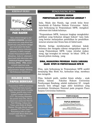 7 Mei 2014 wartapustaka mpr
Perpustakaan MPR RI menerima
5 (lima) buah buku berjudul
Papua Berkisah ditulis Swastika
Nohara, pemilik akun twiter
@sabaiX dengan followers
4,557. Dia seorang filmmaker
dan penulis skrip film. Movie
project-nya antara lain Hari Ini
Pasti Menang, Cahaya dari
Timur, serta Rokki & Balada
Pantura. Dia juga dikenal sebagai
presenter TV7 kini Trans7.
Rencananya buku ini akan
menjadi topik Bicara Buku pada
bulan Mei ini .
Inda, Mada dan Nanda, tiga cewek kelas berat
bersekolah di Fakultas Hukum Universitas Sahid,
rajin berkunjung ke Perpustakaan MPR, mengikuti
informasi dari kakak kelasnya.
“Perpustakaan MPR, lumayan lengkap mengkoleksi
publikasi yang berkaitan dengan hokum” kata Inda
yang berniat melanjutkan pendidikan ke pendidikan
notariat setamat dari Strata Satu di Sahid nanti.
Mereka bertiga membenarkan informasi kakak
kelasnya dan mengaku nikmat mengerjakan tugas di
ruang Perpustakaan MPR. Lepas istirahat makan
siang, tiga serangkai ini menuju ke lokasi DPR, di
bawah pohon rindang, yang
DINA, MAHASISWA PROGRAM PASCA SARJANA
RAJIN NYEPI DI PERPUSTAKAAN MPR RI
KIRIMAN BUKU PENGUNJUNG SETIA
KOLEKSI BUKU,
PAPUA BERKISAH
Dina, rajin berkunjung ke Perpustakaan MPR sambil
menjinjing Mac Book Air, kemudian lelap, membaca
dan mengetik.
Dina, berkulit putih, rambut hitam sebahu , enak
dilihat, lulusan Fakultas Hukum Universitas
Parahyangan Bandung, adalah mahasiswi S2 , tengah
menulis tesis sebagai tugas akhir kuliahnya yang
mendalami Ketahanan Nasional pada program Pasca
Sarjana Universitas Indonesia.
REFERENSI HUKUM
PERPUSTAKAAN MPR LUMAYAN LENGKAP ?
KOLEKSI PUSTAKA
PAK RADEN
Buku artbook dengan ju dul
GAMBAR DONGENG berisikan
karya-karya seni yang dihasil kan
Suyadi atau yang dikenal sebagai
pem buat tokoh Pak Raden
dalam serial kartun Indonesia
pertama, SI UNYIL menjadi
koleksi Perpustakaan MPR RI.
Ikhwalnya, buku ini sebanyak 2
(dua) buah telah dikirimkan oleh
Intelectual Property Advisory
Services, (IPAS). IPAS, adalah
se-buah organisasi yang
bergerak memberikan pelayanan
yang berkaitan dengan dibidang
Hak Kekayaan Intelektual.
 