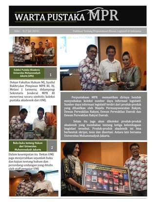 WARTA PUSTAKA MPR
Buku-buku tentang Hukum
dari Universitas
Muhammadyah Jakarta
2
Dalam kesempatan itu Dekan UMJ
juga menyerahkan sejumlah buku
dan kajian tentang hukum dan
perundang-undangan yang ditulis
oleh staff pengajar UMJ
Edisi : 9 | 7 Juli 2014 | Publikasi Tentang Perpustakaan Khusus Legislatif di Indonesia
1
Koleksi Pustaka Akademis
Universitas Muhammadyah
Jakarta (UMJ)
Perpustakaan MPR memastikan dirinya hendak
menyediakan koleksi sumber daya informasi legislatif.
Sumber daya informasi legislatif terdiri dari produk-produk
yang dihasilkan oleh Majelis Permusyawaratan Rakyat,
Dewan Perwakilan Rakyat, Dewan Perwakilan Daerah dan
Dewan Perwakilan Rakyat Daerah.
Selain itu juga akan dikoleksi produk-produk
akademik yang membahas tentang ketiga kelembagaan
lesgislasi tersebut. Produk-produk akademik ini bisa
berbentuk skripsi, tesis dan disertasi. Antara lain bersama
Universitas Muhammadyah Jakarta.
Dekan Fakultas Hukum MJ, Syaiful
Bakhri,dan Pimpinan MPR RI, Hj.
Melani J Leimena, didampingi
Sekretaris Jenderal MPR RI
menerima secara simbolis koleksi
pustaka akademik dari UMJ.
 