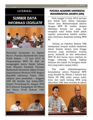 2
7 Juli 2014
w a r t a p u s t a k a MPR RI
Menandai kerjasama ini digelar
Bicara Pustaka Akademik Ber sama
Wakil Rakyat , 13 Juni 2014 di
Perpustakaan MPR RI. Kali ini
mengangkat karya ilmiah tulisan
Andi Wiyanto berjudul, Peranan
Mahkamah Konstitusi dalam Proses
Impeachment Menurut UUD Negara
Republik Indonesia Tahun 1945.
Adapun para pembahas : Anggota
DPR DR Hetifah Sjai fudian,MPP,
Deputi Perundang-Un dangan DPR
RI K Johnson Rajagukguk SH Mhum
dan Ketua Prodi Hukum UMJ,
Sodikin, .
L.I.T.E.R.A.S.I.
SUMBER DAYA
INFORMASI LEGISLATIF
PUSTAKA AKADEMIK UNIVERSITAS
MUHAMMADYAH JAKARTA (UMJ)
Pada tanggal 13 Juni 2014 merupa
kan babak baru dalam hubungan
Univer sitas Muhammadyah Jakarta
dengan MPR RI, sejalan dengan
diikatnya kerjasa ma yang tak
mengikat antar kedua belah pihak
seputar pemenuhan koleksi sumber
daya informasi akademik tentang MPR
RI.
Selama ini Fakultas Hukum UMJ
mempunyai banyak naskah akademik
dalam bentuk skripsi, tesis hingga
disertasi yang membahas tentang
peran, keduduk an dan keberadaan
MPR RI dari kurun masa sebelum ini
hingga sekarang. Ruang lingkup
bahasan dan kajian itu beragam mulai
dari yang makro sampai mikro.
. Dan sejak ditandatanganinya
kesepakatan antara Pimpinan MPR
yang diwakili Hj. Melani L Suharli dan
Dekan FH UMJ, maka semua judul,
tema dan topik tentang MPR yang
dihasilkan UMJ akan tersedia di dalam
Perpustakaan MPR RI.
PERPUSTAKAAN MPR RI TERBUKA UNTUK
UMUM
 