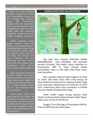 7 Juli 2014
w a r t a p u s t a k a MPR RI
KIRIMAN BUKU BARU dari ELEX MEDIA
KOMPUTINDO
Puasa itu pada dasarnya
bermakna “menahan diri”. Setiap
insan membutuhkan remote con
trol sehingga bisa menahan
dirinya dari rambu-rambu
larangan Allah dan menjalankan
hidup secara pro porsional dalam
naungan-Nya. De ngan itu, setiap
muslim tidak lagi berpeluang
menjadikan momen tum puasa
sebagai "panggung san-diwara".
Embrio keculasan, kesom
bongan, umpatan, cacian, adu
domba, iri dan dengki berasal dari
ketimpang-tindihan dalam menge
lola dua dimensi tersebut? Akibat
nya, manusia banyak yang men
jadi kalap dan berbuat nista
kepada Tuhannya. Jauh dari
keharmonis an hidup, bahkan
tidak sedikit dari mereka hanya
bersandiwara untuk meraup
pujian orang-orang di sekitarnya.
Dalam pandangan kasat mata
me reka mungkin saja terlihat
berbuat normal, namun siapa yang
sangka kalau mereka tengah ber
sandiwara. Berakting dan berpura-
pura di depan manusia, seolah-
olah me reka beribadah untuk
kawanan manusia.
Puasa adalah ibadah yang
cukup misterius dan rahasia. Ha
nya manusia dan Sang Kuasa yang
tahu hakikat seseorang berpuasa.
Berangkat dari tertutupnya ibadah
puasa itulah “menggoda” sebagian
orang untuk menjadikannya pang
gung sandiwara.
Tiga buah buku berjudul BERPUASA BUKAN
BERSANDIWARA yang diterbitkan oleh kelompok
penerbit Gramedia, Elex Media, Qanta, dikirmkan ke
Perpustakaan MPR RI untuk menjadi koleksi
perpustakaan. Buku itu tiba tepat pada bulan puasa,
bulan Ramadhan.
Buku yang baru dilaunch pada tanggal 2 Juli 2014
ini, ditulis oleh Owen Putra, lelaki muda berusia 28
tahun kelahiran Sumatera Barat, tepatnya di Bukit Tinggi
yang menempuh pelajarannya di Universitas Al Azhar
Cairo. Sebelumnya Owen Putra bersekolah di Pondok
Pesantren Modern Diniyyah Bukit Tinggi.
Owen sendiri sangat senang bukunya bakal
dibahas di Gedung Wakil Rakyat bersama Wakil Rakyat.
Maka ia pun menulis di wall FB-nya.
Tanggal 17 Juli 2014 pag, di Perpustakaan MPR RI,
Pimpinan MPR akan ikut ambil bagian.
“
 