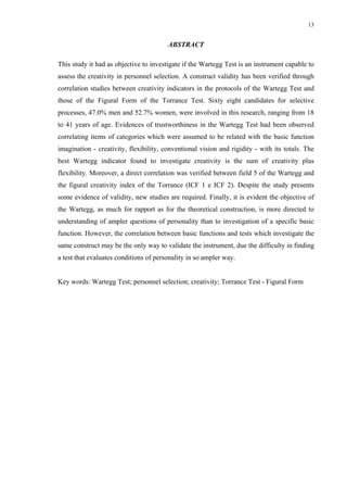 13
ABSTRACT
This study it had as objective to investigate if the Wartegg Test is an instrument capable to
assess the creativity in personnel selection. A construct validity has been verified through
correlation studies between creativity indicators in the protocols of the Wartegg Test and
those of the Figural Form of the Torrance Test. Sixty eight candidates for selective
processes, 47.0% men and 52.7% women, were involved in this research, ranging from 18
to 41 years of age. Evidences of trustworthiness in the Wartegg Test had been observed
correlating items of categories which were assumed to be related with the basic function
imagination - creativity, flexibility, conventional vision and rigidity - with its totals. The
best Wartegg indicator found to investigate creativity is the sum of creativity plus
flexibility. Moreover, a direct correlation was verified between field 5 of the Wartegg and
the figural creativity index of the Torrance (ICF 1 e ICF 2). Despite the study presents
some evidence of validity, new studies are required. Finally, it is evident the objective of
the Wartegg, as much for rapport as for the theoretical construction, is more directed to
understanding of ampler questions of personality than to investigation of a specific basic
function. However, the correlation between basic functions and tests which investigate the
same construct may be the only way to validate the instrument, due the difficulty in finding
a test that evaluates conditions of personality in so ampler way.
Key words: Wartegg Test; personnel selection; creativity; Torrance Test - Figural Form
 