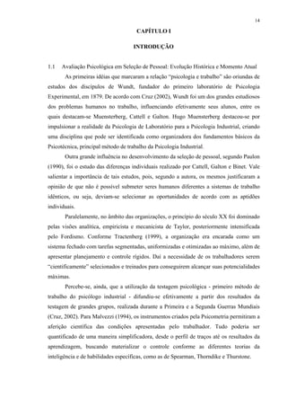 14
CAPÍTULO I
1 INTRODUÇÃO
1.1 Avaliação Psicológica em Seleção de Pessoal: Evolução Histórica e Momento Atual
As primeiras idéias que marcaram a relação “psicologia e trabalho” são oriundas de
estudos dos discípulos de Wundt, fundador do primeiro laboratório de Psicologia
Experimental, em 1879. De acordo com Cruz (2002), Wundt foi um dos grandes estudiosos
dos problemas humanos no trabalho, influenciando efetivamente seus alunos, entre os
quais destacam-se Muensterberg, Cattell e Galton. Hugo Muensterberg destacou-se por
impulsionar a realidade da Psicologia de Laboratório para a Psicologia Industrial, criando
uma disciplina que pode ser identificada como organizadora dos fundamentos básicos da
Psicotécnica, principal método de trabalho da Psicologia Industrial.
Outra grande influência no desenvolvimento da seleção de pessoal, segundo Paulon
(1990), foi o estudo das diferenças individuais realizado por Cattell, Galton e Binet. Vale
salientar a importância de tais estudos, pois, segundo a autora, os mesmos justificaram a
opinião de que não é possível submeter seres humanos diferentes a sistemas de trabalho
idênticos, ou seja, deviam-se selecionar as oportunidades de acordo com as aptidões
individuais.
Paralelamente, no âmbito das organizações, o princípio do século XX foi dominado
pelas visões analítica, empiricista e mecanicista de Taylor, posteriormente intensificada
pelo Fordismo. Conforme Tractenberg (1999), a organização era encarada como um
sistema fechado com tarefas segmentadas, uniformizadas e otimizadas ao máximo, além de
apresentar planejamento e controle rígidos. Daí a necessidade de os trabalhadores serem
“cientificamente” selecionados e treinados para conseguirem alcançar suas potencialidades
máximas.
Percebe-se, ainda, que a utilização da testagem psicológica - primeiro método de
trabalho do psicólogo industrial - difundiu-se efetivamente a partir dos resultados da
testagem de grandes grupos, realizada durante a Primeira e a Segunda Guerras Mundiais
(Cruz, 2002). Para Malvezzi (1994), os instrumentos criados pela Psicometria permitiram a
aferição científica das condições apresentadas pelo trabalhador. Tudo poderia ser
quantificado de uma maneira simplificadora, desde o perfil de traços até os resultados da
aprendizagem, buscando materializar o controle conforme as diferentes teorias da
inteligência e de habilidades específicas, como as de Spearman, Thorndike e Thurstone.
 