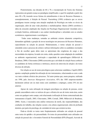 15
Posteriormente, nas décadas de 60 e 70, a incorporação da Teoria dos Sistemas
representou um grande avanço ao paradigma simplificador, o qual foi ampliado a partir dos
anos 80 e 90, trazendo novas formas de entendimentos à área de Recursos Humanos e,
conseqüentemente, à Seleção de Pessoal. Tractenberg (1999) evidencia que os novos
paradigmas trazem consigo uma atuação ampliada da Psicologia em todos os níveis da
organização, além de uma visão pluralista e multidisciplinar. Bastos (2003) corrobora a
idéia da crescente ampliação das funções da Psicologia Organizacional vinculada com a
evolução histórica, enfatizando o seu caráter interdisciplinar e articulado com os estudos
econômicos, organizacionais e sociológicos.
Todas essas mudanças, somadas ao ambiente externo altamente competitivo,
demandam agilidade e geração de novas tecnologias nos processos de Recursos Humanos,
especialmente na seleção de pessoal. Modernamente, o termo seleção de pessoal é
entendido como o processo de coletar e utilizar informações sobre os candidatos recrutados
a fim de escolher quais deles mais se aproximam das exigências do cargo e das
necessidades da empresa, levando em conta, ainda, questões como adaptação do candidato
ao ambiente organizacional, motivação e capacidade de aprendizagem (Milkovich &
Boudreau, 2000). Chiavenatto (2000) acrescenta que a atividade de seleção busca conhecer
os candidatos de forma extrínseca e intrínseca, através de entrevista de seleção e de testes
diversos de aferição.
Em relação ao uso de testes psicológicos para selecionar candidatos, Capelli (2003)
aponta a ampliação gradual da utilização de tais instrumentos, relacionando-os com a cada
vez mais evidente eficácia dos processos. Tal autor pontua que, numa pesquisa, realizada
em 1998, pela American Management Association, 45% das 1085 empresas-membro
declararam utilizar um ou mais testes com candidatos a empregos, contra 35% do ano
anterior.
Apesar da vasta utilização da testagem psicológica na seleção de pessoas, existe
grande concordância entre os teóricos de que a eficácia do uso de testes nesta área, assim
como em qualquer outro campo, está relacionada à utilização de forma contextualizada dos
instrumentos (Capelli, 2003; Chiavenatto, 2000; Corradi, 2000; Milkovich & Boudreau,
2000). Assim, é necessária uma análise minuciosa da tarefa, das responsabilidades, das
condições de trabalho, das relações sociais e da cultura organizacional, além de profundo
domínio, por parte do psicólogo, da variedade de testes que existem na área.
Pode-se dividir os testes mais freqüentemente utilizados em seleção de pessoal
entre testes de aptidão e de personalidade. Os testes de personalidade mais utilizados em
seleção de pessoal são: o Inventário Fatorial de Personalidade (IFP) (Pasquali, Azevedo &
 