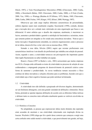 16
Ghesti, 1997), o Teste Psicodiagnóstico Miocinético (PMK) (Chiavenato, 2000; Cunha,
2000), o Rorscharch (Bohm, 1969; Chiavenato, 2000; Cunha, 2000), o Z-Teste (Cunha,
2000; Vaz, 1998) e o Wartegg (Biedma & D’Alfonso, 1973; Bohm, 1969; Chiavenato,
2000; Cunha, 2000; Freitas, 1993; Kinget, 1952; Kfouri, 2000; Wartegg, 1987).
Observa-se que cada cargo implica diferentes características de personalidade,
embora algumas sejam mais usualmente exigidas. Kuczmarski (1998), contudo, destaca
que a inovação deve ser a atitude mais valorizada em uma organização que busca o seu
diferencial. O autor enfatiza que o desafio das empresas, atualmente, é maximizar os
lucros, aumentar a produtividade e garantir a satisfação de funcionários e acionistas, metas
que somente podem ser atingidas se for criada uma consciência inovadora. Nota-se que o
termo inovação é freqüentemente entendido, no contexto organizacional, como o processo
de ter idéias, desenvolvê-las e criar valor com as mesmas (Kao, 1998).
Somado a essa idéia, Silveira (2001) sugere que recrutar profissionais com
características intuitivas é um desafio do profissional que trabalha com seleção de pessoal.
Assim, segundo o autor, a criatividade tornou-se um pré-requisito tão importante quanto
falar inglês fluentemente ou saber trabalhar em equipe.
Roazzi e Souza (1997 in Becker e cols., 2001) acrescentam que muitas empresas
nos EUA e Europa estão utilizando os testes de criatividade no processo de seleção de seus
colaboradores e empregando programa de desenvolvimento de potencial criativo como
forma de aumentar a produtividade. As novas tendências tornam necessário o fluxo
contínuo de idéias inovadoras e soluções eficientes para os problemas, fazendo com que a
criatividade seja o fator cognitivo humano que pode satisfazer tal demanda.
1.2 Criatividade
A criatividade tem sido definida e pesquisada sob diversos ângulos, demonstrando
ser um fenômeno abrangente, com uma grande variedade de definições e dimensões. Dessa
forma, pretende-se apontar algumas definições de acordo com as diferentes linhas teóricas
e delinear tanto os conceitos mais utilizados atualmente quanto as variáveis envolvidas na
criatividade.
1.2.1 Histórico e Conceitos
Na antigüidade, as pessoas que expressavam idéias muito distantes das esperadas
eram acusadas de anormais e sua criatividade relacionada com inspiração divina ou
loucura. Wechsler (1999) alega que foi a partir desse contexto que começou a surgir uma
certa confusão entre saúde mental e criatividade, o que possivelmente tem gerado, até hoje,
 