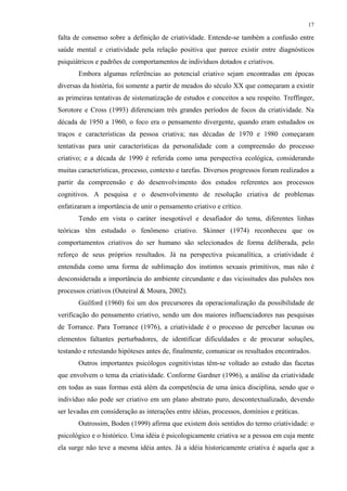17
falta de consenso sobre a definição de criatividade. Entende-se também a confusão entre
saúde mental e criatividade pela relação positiva que parece existir entre diagnósticos
psiquiátricos e padrões de comportamentos de indivíduos dotados e criativos.
Embora algumas referências ao potencial criativo sejam encontradas em épocas
diversas da história, foi somente a partir de meados do século XX que começaram a existir
as primeiras tentativas de sistematização de estudos e conceitos a seu respeito. Treffinger,
Sorotore e Cross (1993) diferenciam três grandes períodos de focos da criatividade. Na
década de 1950 a 1960, o foco era o pensamento divergente, quando eram estudados os
traços e características da pessoa criativa; nas décadas de 1970 e 1980 começaram
tentativas para unir características da personalidade com a compreensão do processo
criativo; e a década de 1990 é referida como uma perspectiva ecológica, considerando
muitas características, processo, contexto e tarefas. Diversos progressos foram realizados a
partir da compreensão e do desenvolvimento dos estudos referentes aos processos
cognitivos. A pesquisa e o desenvolvimento de resolução criativa de problemas
enfatizaram a importância de unir o pensamento criativo e crítico.
Tendo em vista o caráter inesgotável e desafiador do tema, diferentes linhas
teóricas têm estudado o fenômeno criativo. Skinner (1974) reconheceu que os
comportamentos criativos do ser humano são selecionados de forma deliberada, pelo
reforço de seus próprios resultados. Já na perspectiva psicanalítica, a criatividade é
entendida como uma forma de sublimação dos instintos sexuais primitivos, mas não é
desconsiderada a importância do ambiente circundante e das vicissitudes das pulsões nos
processos criativos (Outeiral & Moura, 2002).
Guilford (1960) foi um dos precursores da operacionalização da possibilidade de
verificação do pensamento criativo, sendo um dos maiores influenciadores nas pesquisas
de Torrance. Para Torrance (1976), a criatividade é o processo de perceber lacunas ou
elementos faltantes perturbadores, de identificar dificuldades e de procurar soluções,
testando e retestando hipóteses antes de, finalmente, comunicar os resultados encontrados.
Outros importantes psicólogos cognitivistas têm-se voltado ao estudo das facetas
que envolvem o tema da criatividade. Conforme Gardner (1996), a análise da criatividade
em todas as suas formas está além da competência de uma única disciplina, sendo que o
indivíduo não pode ser criativo em um plano abstrato puro, descontextualizado, devendo
ser levadas em consideração as interações entre idéias, processos, domínios e práticas.
Outrossim, Boden (1999) afirma que existem dois sentidos do termo criatividade: o
psicológico e o histórico. Uma idéia é psicologicamente criativa se a pessoa em cuja mente
ela surge não teve a mesma idéia antes. Já a idéia historicamente criativa é aquela que a
 