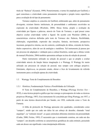21
título de “fluência” (Eysenck, 1999). Posteriormente, o termo foi ampliado por Guilford, o
qual conceituou a criatividade como pensamento divergente e propôs testes específicos
para a avaliação de tal tipo de pensamento.
Torrance ampliou os conceitos de Guilford, enfatizando que, além do pensamento
divergente, existiam fatores intelectuais, de personalidade e ambientais envolvidos na
expressão da criatividade (Wechsler, 2004). Dessa forma, propôs a avaliação da
criatividade por figuras e palavras, através do Teste de Torrance, o qual possui como
objetivo avaliar criatividade verbal e figural. De acordo com Wechsler (2004), as
características criativas definidas pelo teste de Torrance são: fluência, flexibilidade,
elaboração, originalidade, expressão das emoções, fantasia, movimento, perspectiva
incomum, perspectiva interna, uso do contexto, combinação de idéias, extensão do limite,
títulos expressivos, além do uso de analogias e metáforas. Tal instrumento já passou por
um processo de adaptação e validação para a cultura brasileira, sendo que a última versão
do manual (Wechsler, 2004) também apresentou enfoque na área de seleção de pessoal.
Outro instrumento utilizado na seleção de pessoal e que se propõe a avaliar
criatividade através da função básica imaginação é o Wartegg. O Wartegg foi muito
utilizado em processos de seleção de pessoal, mas sempre com enfoque projetivo.
Entretanto, objetiva-se, no presente estudo, alterar o foco de levantamento do referido
instrumento para a avaliação apenas da criatividade.
1.3 Wartegg- Teste de Completamento de Desenhos
1.3.1 Histórico, Fundamentação Teórica e Possibilidades de Utilização
O Teste de Completamento de Desenhos, o Wartegg (Wartegg Zeichen Test –
WTZ), é uma técnica projetiva gráfica que traz consigo os pressupostos de todas as técnicas
projetivas (Wartegg, 1987). Esse instrumento foi concebido por Ehrig Wartegg, em 1937, a
partir de uma técnica desenvolvida por Sander, em 1928, conhecida como o Teste da
Fantasia.
A folha de protocolo do Wartegg apresenta oito quadrados, considerados como
“campos”, sendo que em cada um deles há um esboço de desenho, chamado “sinal
arquétipo”, ou “estímulo inicial”, os quais estimulam diferentes domínios da personalidade
(Cunha, 2000; Freitas, 1993). É necessário que o examinando construa, em cada um dos
“campos”, um desenho conforme as características gestálticas de cada estímulo, possuindo
cada um desses um significado e uma interpretação diferente.
 