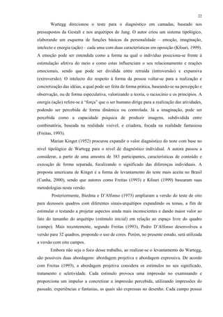22
Wartegg direcionou o teste para o diagnóstico em camadas, baseado nos
pressupostos da Gestalt e nos arquétipos de Jung. O autor criou um sistema tipológico,
elaborando um esquema de funções básicas da personalidade – emoção, imaginação,
intelecto e energia (ação) – cada uma com duas características em oposição (Kfouri, 1999).
A emoção pode ser entendida como a forma na qual o indivíduo posiciona-se frente à
estimulação afetiva do meio e como estas influenciam o seu relacionamento e reações
emocionais, sendo que pode ser dividida entre retraída (introversão) e expansiva
(extroversão). O intelecto diz respeito à forma da pessoa voltar-se para a realização e
concretização das idéias, a qual pode ser feita de forma prática, baseando-se na percepção e
observação, ou de forma especulativa, valorizando a teoria, o raciocínio e os princípios. A
energia (ação) refere-se à “força” que o ser humano dirige para a realização das atividades,
podendo ser percebida de forma dinâmica ou controlada. Já a imaginação, pode ser
percebida como a capacidade psíquica de produzir imagens, subdividida entre
combinatória, baseada na realidade visível, e criadora, focada na realidade fantasiosa
(Freitas, 1993).
Marian Kinget (1952) procurou expandir o valor diagnóstico do teste com base no
nível tipológico de Wartegg para o nível de diagnóstico individual. A autora passou a
considerar, a partir de uma amostra de 383 participantes, características de conteúdo e
execução de forma separada, focalizando o significado das diferenças individuais. A
proposta americana de Kinget é a forma de levantamento do teste mais aceita no Brasil
(Cunha, 2000), sendo que autores como Freitas (1993) e Kfouri (1999) basearam suas
metodologias nesta versão.
Posteriormente, Biedma e D’Alfonso (1973) ampliaram a versão do teste de oito
para dezesseis quadros com diferentes sinais-arquétipos expandindo os temas, a fim de
estimular o testando a projetar aspectos ainda mais inconscientes e dando maior valor ao
fato do tamanho do arquétipo (estímulo inicial) em relação ao espaço livre do quadro
(campo). Mais recentemente, segundo Freitas (1993), Pedro D’Alfonso desenvolveu a
versão para 32 quadros, propondo o uso de cores. Porém, no presente estudo, será utilizada
a versão com oito campos.
Embora não seja o foco desse trabalho, ao realizar-se o levantamento do Wartegg,
são possíveis duas abordagens: abordagem projetiva e abordagem expressiva. De acordo
com Freitas (1993), a abordagem projetiva considera os estímulos no seu significado,
tratamento e seletividade. Cada estímulo provoca uma impressão no examinando e
proporciona um impulso a concretizar a impressão percebida, utilizando impressões do
passado, experiências e fantasias, as quais são expressas no desenho. Cada campo possui
 