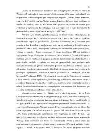 24
Assim, um dos testes não autorizados para utilização pelo Conselho foi o teste de
Wartegg, sob a alegação de que o mesmo “não demonstra evidências de estudos brasileiros
de precisão e validade das principais interpretações propostas”. Mesmo depois de recurso,
o parecer do Conselho é de que “faltam estudos descritivos de como foram realizados os
estudos de precisão, além de não terem sido apresentados estudos estatísticos para
evidenciar a significância das diferenças e da correlação com o outro instrumento de
personalidade proposto (IFP)” (www.pol.org.br, 28/09/2004).
Observa-se, no entanto, a grande dificuldade em definir validade e fidedignidade de
instrumentos projetivos, principalmente quando estes têm como objetivo investigar
características amplas da personalidade. Noronha e Vendramini (2003) realizaram uma
pesquisa a fim de analisar a evolução dos testes de personalidade e de inteligência no
período de 1960 a 1990, investigando a presença de informações como padronização,
validade e precisão. Foram examinados 43 testes psicológicos (22 que avaliam a
inteligência e 21 que investigam a personalidade – entre os quais o Teste de Wartegg está
incluído). Um dos resultados da pesquisa aponta um menor número de estudos relativos à
padronização, validade e precisão nos testes de personalidade, fato justificado pela
literatura no sentido de que tais instrumentos possuem características especiais que os
diferenciam dos demais, demonstrando dificuldade de integração dos três princípios da
psicologia: experimental, estatístico e clínico (McFarlane & Tuddenham, 1978 em
Noronha & Vendramini, 2003). Tal colocação é corroborada por Tamminem e Lindeman
(2000), os quais, na busca pela validação do Wartegg na Finlândia, abordam que o teste é
constituído de pressupostos de difícil comprovação científica, sendo complicado verificar a
relação dos estímulos iniciais com as causas psíquicas, mas tampouco é fácil confirmar que
os valores simbólicos dos estímulos iniciais estão errados.
Outras tentativas recentes de validação também não alcançaram o objetivo. Souza
(2004) realizou um estudo com o Wartegg em um grupo de 120 profissionais empregados,
fazendo uma análise correlacional das variáveis do teste com os fatores medidos pelo 16
PF, pela BPR-5 e pela avaliação de desempenho profissional. Foram codificadas 141
variáveis qualitativas para o Wartegg as quais foram correlacionadas com os fatores dos
testes empregados. Os resultados mostraram que das 613 correlações calculadas, apenas
6,8% foram estatisticamente significativas com magnitudes ao redor de 0,25. As
correlações encontradas em algumas variáveis indicam que apenas alguns aspectos do
Wartegg estão associados aos traços de personalidade, porém a maior parte das
características freqüentemente avaliadas não apresentaram evidências de validade. Assim,
segundo a autora, é necessária ainda a realização de novas pesquisas buscando
 