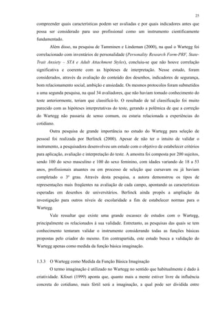 25
compreender quais características podem ser avaliadas e por quais indicadores antes que
possa ser considerado para uso profissional como um instrumento cientificamente
fundamentado.
Além disso, na pesquisa de Tamminen e Lindeman (2000), na qual o Wartegg foi
correlacionado com inventários de personalidade (Personality Research Form-PRF, State-
Trait Anxiety – STA e Adult Attachment Styles), concluiu-se que não houve correlação
significativa e coerente com as hipóteses de interpretação. Nesse estudo, foram
considerados, através da avaliação do conteúdo dos desenhos, indicadores de segurança,
bom relacionamento social, ambição e ansiedade. Os mesmos protocolos foram submetidos
a uma segunda pesquisa, na qual 34 avaliadores, que não haviam tomado conhecimento do
teste anteriormente, teriam que classificá-lo. O resultado de tal classificação foi muito
parecido com as hipóteses interpretativas do teste, gerando a polêmica de que a correção
do Wartegg não passaria de senso comum, ou estaria relacionada a experiências do
cotidiano.
Outra pesquisa de grande importância no estudo do Wartegg para seleção de
pessoal foi realizada por Berlinck (2000). Apesar de não ter o intuito de validar o
instrumento, a pesquisadora desenvolveu um estudo com o objetivo de estabelecer critérios
para aplicação, avaliação e interpretação do teste. A amostra foi composta por 200 sujeitos,
sendo 100 do sexo masculino e 100 do sexo feminino, com idades variando de 18 a 53
anos, profissionais atuantes ou em processo de seleção que cursavam ou já haviam
completado o 3º grau. Através desta pesquisa, a autora demonstrou os tipos de
representações mais freqüentes na avaliação de cada campo, apontando as características
esperadas em desenhos de universitários. Berlinck ainda propôs a ampliação da
investigação para outros níveis de escolaridade a fim de estabelecer normas para o
Wartegg.
Vale ressaltar que existe uma grande escassez de estudos com o Wartegg,
principalmente os relacionados à sua validade. Entretanto, as pesquisas das quais se tem
conhecimento tentaram validar o instrumento considerando todas as funções básicas
propostas pelo criador do mesmo. Em contrapartida, este estudo busca a validação do
Wartegg apenas como medida da função básica imaginação.
1.3.3 O Wartegg como Medida da Função Básica Imaginação
O termo imaginação é utilizado no Wartegg no sentido que habitualmente é dado à
criatividade. Kfouri (1999) aponta que, quanto mais a mente estiver livre da influência
concreta do cotidiano, mais fértil será a imaginação, a qual pode ser dividida entre
 