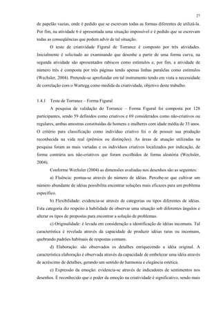 27
de papelão vazias, onde é pedido que se escrevam todas as formas diferentes de utilizá-la.
Por fim, na atividade 6 é apresentada uma situação impossível e é pedido que se escrevam
todas as conseqüências que podem advir de tal situação.
O teste de criatividade Figural de Torrance é composto por três atividades.
Inicialmente é solicitado ao examinando que desenhe a partir de uma forma curva, na
segunda atividade são apresentados rabiscos como estímulos e, por fim, a atividade de
número três é composta por três páginas tendo apenas linhas paralelas como estímulos
(Wechsler, 2004). Pretende-se aprofundar em tal instrumento tendo em vista a necessidade
de correlação com o Wartegg como medida da criatividade, objetivo deste trabalho.
1.4.1 Teste de Torrance – Forma Figural
A pesquisa de validação do Torrance – Forma Figural foi composta por 128
participantes, sendo 59 definidos como criativos e 69 considerados como não-criativos ou
regulares, ambas amostras constituídas de homens e mulheres com idade média de 33 anos.
O critério para classificação como indivíduo criativo foi o de possuir sua produção
reconhecida na vida real (prêmios ou distinções). As áreas de atuação utilizadas na
pesquisa foram as mais variadas e os indivíduos criativos localizados por indicação, de
forma contrária aos não-criativos que foram escolhidos de forma aleatória (Wechsler,
2004).
Conforme Wechsler (2004) as dimensões avaliadas nos desenhos são as seguintes:
a) Fluência: pontua-se através do número de idéias. Percebe-se que cultivar um
número abundante de idéias possibilita encontrar soluções mais eficazes para um problema
específico.
b) Flexibilidade: evidencia-se através de categorias ou tipos diferentes de idéias.
Esta categoria diz respeito à habilidade de observar uma situação sob diferentes ângulos e
alterar os tipos de propostas para encontrar a solução de problemas.
c) Originalidade: é levada em consideração a identificação de idéias incomuns. Tal
característica é revelada através da capacidade de produzir idéias raras ou incomuns,
quebrando padrões habituais de respostas comuns.
d) Elaboração: são observados os detalhes enriquecendo a idéia original. A
característica elaboração é observada através da capacidade de embelezar uma idéia através
de acréscimo de detalhes, gerando um sentido de harmonia e elegância estética.
e) Expressão da emoção: evidencia-se através de indicadores de sentimentos nos
desenhos. É reconhecido que o poder da emoção na criatividade é significativo, sendo mais
 