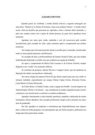 3
AGRADECIMENTOS
Quando passei no vestibular, a minha família colocou a seguinte mensagem em
uma faixa: “Danem-se os limites do homem, vença seus próprios limites”. A minha vida é
assim, cheia de desafios que precisam ser superados, como o término deste mestrado, e,
para isso, sempre contei com o apoio de muitas pessoas, às quais devo agradecer nesse
momento:
Agradeço aos meus pais, irmãs, madrinha e avó (In memorian) pelo carinho
incondicional, pelo exemplo de vida e pelo constante apoio e compreensão nas minhas
ausências;
Aos amigos que estiveram presentes desde a escolha para o mestrado, incentivando
todos os meus projetos pessoais e profissionais;
Ao exemplo de ética e profissionalismo de Jurema Alcides Cunha, que será sempre
lembrada pela dedicação e carinho com que conduzia sua equipe de trabalho;
Ao apoio e compreensão de Maria Célia Lassance e de Clarissa Trentini, sempre
dispostas a me “cuidar” nos momentos difíceis;
Ás auxiliares de pesquisa, Alyane Silveira e Luiggia Cestari, que me ajudaram na
digitação dos dados com paciência e dedicação;
Aos meus colegas da empresa Fitesa SA que deram suporte para que esse sonho se
tornasse realidade, especialmente aos amigos Denise Cápua Corrêa, Herminio Freitas,
Carla Morel e Cristine Oliszewski;
Ao Carlos Klein, a Cláudia Tondo e toda a equipe da ESADE - Escola Superior de
Administração, Direito e Economia - que acreditaram na minha competência para exercer
a docência e me incentivaram a continuar os estudos acadêmicos;
Agradeço intensamente a todo estímulo, paciência, empenho e dedicação da minha
orientadora, Denise Bandeira. Seu exemplo profissional sempre esteve presente nos meus
anos de graduação.
Por fim, agradeço às empresas e consultorias que disponibilizaram seus espaços
para a coleta de minha pesquisa e aos participantes que, de forma receptiva, dedicaram seu
tempo para fazer parte desse estudo.
 