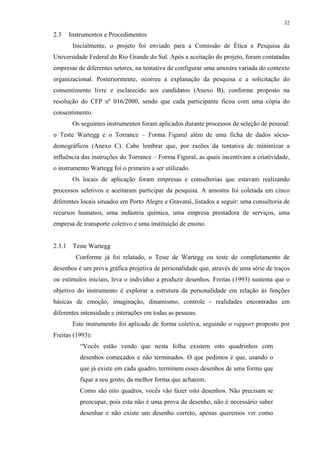 32
2.3 Instrumentos e Procedimentos
Inicialmente, o projeto foi enviado para a Comissão de Ética e Pesquisa da
Universidade Federal do Rio Grande do Sul. Após a aceitação do projeto, foram contatadas
empresas de diferentes setores, na tentativa de configurar uma amostra variada do contexto
organizacional. Posteriormente, ocorreu a explanação da pesquisa e a solicitação do
consentimento livre e esclarecido aos candidatos (Anexo B), conforme proposto na
resolução do CFP nº 016/2000, sendo que cada participante ficou com uma cópia do
consentimento.
Os seguintes instrumentos foram aplicados durante processos de seleção de pessoal:
o Teste Wartegg e o Torrance – Forma Figural além de uma ficha de dados sócio-
demográficos (Anexo C). Cabe lembrar que, por razões da tentativa de minimizar a
influência das instruções do Torrance – Forma Figural, as quais incentivam a criatividade,
o instrumento Wartegg foi o primeiro a ser utilizado.
Os locais de aplicação foram empresas e consultorias que estavam realizando
processos seletivos e aceitaram participar da pesquisa. A amostra foi coletada em cinco
diferentes locais situados em Porto Alegre e Gravataí, listados a seguir: uma consultoria de
recursos humanos, uma indústria química, uma empresa prestadora de serviços, uma
empresa de transporte coletivo e uma instituição de ensino.
2.3.1 Teste Wartegg
Conforme já foi relatado, o Teste de Wartegg ou teste de completamento de
desenhos é um prova gráfica projetiva de personalidade que, através de uma série de traços
ou estímulos iniciais, leva o indivíduo a produzir desenhos. Freitas (1993) sustenta que o
objetivo do instrumento é explorar a estrutura da personalidade em relação às funções
básicas de emoção, imaginação, dinamismo, controle - realidades encontradas em
diferentes intensidade e interações em todas as pessoas.
Este instrumento foi aplicado de forma coletiva, seguindo o rapport proposto por
Freitas (1993):
“Vocês estão vendo que nesta folha existem oito quadrinhos com
desenhos começados e não terminados. O que pedimos é que, usando o
que já existe em cada quadro, terminem esses desenhos de uma forma que
fique a seu gosto, da melhor forma que acharem.
Como são oito quadros, vocês vão fazer oito desenhos. Não precisam se
preocupar, pois esta não é uma prova de desenho, não é necessário saber
desenhar e não existe um desenho correto, apenas queremos ver como
 