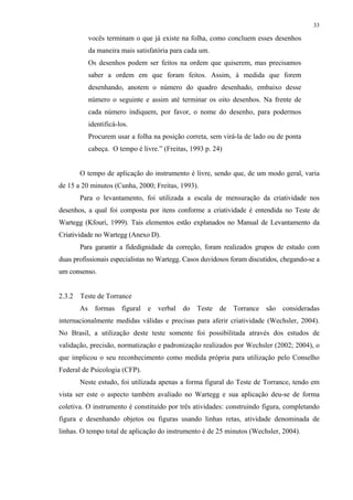 33
vocês terminam o que já existe na folha, como concluem esses desenhos
da maneira mais satisfatória para cada um.
Os desenhos podem ser feitos na ordem que quiserem, mas precisamos
saber a ordem em que foram feitos. Assim, à medida que forem
desenhando, anotem o número do quadro desenhado, embaixo desse
número o seguinte e assim até terminar os oito desenhos. Na frente de
cada número indiquem, por favor, o nome do desenho, para podermos
identificá-los.
Procurem usar a folha na posição correta, sem virá-la de lado ou de ponta
cabeça. O tempo é livre.” (Freitas, 1993 p. 24)
O tempo de aplicação do instrumento é livre, sendo que, de um modo geral, varia
de 15 a 20 minutos (Cunha, 2000; Freitas, 1993).
Para o levantamento, foi utilizada a escala de mensuração da criatividade nos
desenhos, a qual foi composta por itens conforme a criatividade é entendida no Teste de
Wartegg (Kfouri, 1999). Tais elementos estão explanados no Manual de Levantamento da
Criatividade no Wartegg (Anexo D).
Para garantir a fidedignidade da correção, foram realizados grupos de estudo com
duas profissionais especialistas no Wartegg. Casos duvidosos foram discutidos, chegando-se a
um consenso.
2.3.2 Teste de Torrance
As formas figural e verbal do Teste de Torrance são consideradas
internacionalmente medidas válidas e precisas para aferir criatividade (Wechsler, 2004).
No Brasil, a utilização deste teste somente foi possibilitada através dos estudos de
validação, precisão, normatização e padronização realizados por Wechsler (2002; 2004), o
que implicou o seu reconhecimento como medida própria para utilização pelo Conselho
Federal de Psicologia (CFP).
Neste estudo, foi utilizada apenas a forma figural do Teste de Torrance, tendo em
vista ser este o aspecto também avaliado no Wartegg e sua aplicação deu-se de forma
coletiva. O instrumento é constituído por três atividades: construindo figura, completando
figura e desenhando objetos ou figuras usando linhas retas, atividade denominada de
linhas. O tempo total de aplicação do instrumento é de 25 minutos (Wechsler, 2004).
 