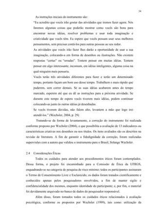 34
As instruções iniciais do instrumento são:
“Eu acredito que vocês irão gostar das atividades que iremos fazer agora. Nós
faremos algumas coisas que poderão mostrar como vocês são bons para
encontrar novas idéias, resolver problemas e usar toda imaginação e
criatividade que vocês têm. Eu espero que vocês possam usar seus melhores
pensamentos, sem precisar contá-los para outras pessoas ao seu redor.
As atividades que vocês irão fazer lhes darão a oportunidade de usar a sua
imaginação, colocando-a em forma de desenhos ou ilustrações. Não existem
respostas “certas” ou “erradas”. Tentem pensar em muitas idéias. Tentem
pensar em algo interessante, incomum, em idéias inteligentes, alguma coisa na
qual ninguém mais pensaria.
Vocês terão três atividades diferentes para fazer e terão um determinado
tempo, portanto façam um bom uso desse tempo. Trabalhem o mais rápido que
puderem, sem correr demais. Se as suas idéias acabarem antes do tempo
marcado, esperem até que eu dê as instruções para a próxima atividade. Se
durante este tempo de espera vocês tiverem mais idéias, podem continuar
colocando-as junto às outras idéias já desenhadas.
Se vocês tiverem dúvidas, não falem alto, levantem a mão que logo irei
atendê-los.” (Wechsler, 2004, p. 29)
Tratando-se da forma de levantamento, a correção do instrumento foi realizada
conforme proposto por Wechsler (2004), o que possibilita a avaliação de 13 indicadores ou
características criativas nos desenhos ou nos títulos. Os itens avaliados são os descritos na
revisão de literatura. A fim de garantir a fidedignidade da correção, foram realizadas
supervisões com a autora que validou o instrumento para o Brasil, Solange Wechsler.
2.4 Considerações Éticas
Todos os cuidados para atender aos procedimentos éticos foram contemplados.
Dessa forma, o projeto foi encaminhado para a Comissão de Ética da UFRGS,
enquadrando-se na categoria de pesquisa de risco mínimo; todos os participantes assinaram
o Termo de Consentimento Livre e Esclarecido; os dados foram tratados cientificamente e
conhecidos apenas pelos pesquisadores envolvidos, a fim de manter sigilo e
confidencialidade dos mesmos, enquanto identidade do participante; e, por fim, o material
foi devidamente arquivado no banco de dados do pesquisador responsável.
Além disso, foram tomados todos os cuidados éticos relacionados à avaliação
psicológica, conforme os propostos por Wechsler (1999), tais como: utilização da
 
