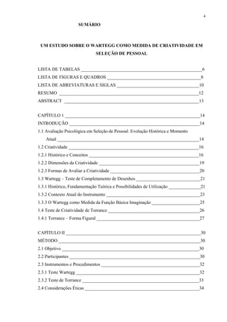 4
SUMÀRIO
UM ESTUDO SOBRE O WARTEGG COMO MEDIDA DE CRIATIVIDADE EM
SELEÇÃO DE PESSOAL
LISTA DE TABELAS _____________________________________________________6
LISTA DE FIGURAS E QUADROS _________________________________________8
LISTA DE ABREVIATURAS E SIGLAS ____________________________________10
RESUMO _____________________________________________________________12
ABSTRACT ___________________________________________________________13
CAPÍTULO 1 ___________________________________________________________14
INTRODUÇÃO _________________________________________________________14
1.1 Avaliação Psicológica em Seleção de Pessoal: Evolução Histórica e Momento
Atual ______________________________________________________________14
1.2 Criatividade _________________________________________________________16
1.2.1 Histórico e Conceitos ________________________________________________16
1.2.2 Dimensões da Criatividade ____________________________________________19
1.2.3 Formas de Avaliar a Criatividade _______________________________________20
1.3 Wartegg – Teste de Completamento de Desenhos ____________________________21
1.3.1 Histórico, Fundamentação Teórica e Possibilidades de Utilização ______________21
1.3.2 Contexto Atual do Instrumento _________________________________________23
1.3.3 O Wartegg como Medida da Função Básica Imaginação _____________________25
1.4 Teste de Criatividade de Torrance ________________________________________26
1.4.1 Torrance – Forma Figural _____________________________________________27
CAPÍTULO II ___________________________________________________________30
MÉTODO ______________________________________________________________30
2.1 Objetivo ____________________________________________________________30
2.2 Participantes _________________________________________________________30
2.3 Instrumentos e Procedimentos ___________________________________________32
2.3.1 Teste Wartegg ______________________________________________________32
2.3.2 Teste de Torrance ___________________________________________________33
2.4 Considerações Éticas __________________________________________________34
 