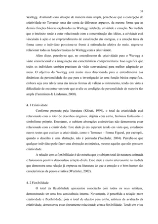 53
Wartegg. Avaliando essa situação de maneira mais ampla, percebe-se que a concepção de
criatividade no Torrance tenta dar conta de diferentes aspectos, da mesma forma que as
demais funções básicas explanadas no Wartegg: intelecto, atividade e emoção. Na medida
que o intelecto tende a estar relacionado com a concretização das idéias, a atividade está
vinculada à ação e ao empreendimento de canalização das energias, e a emoção trata da
forma como o indivíduo posiciona-se frente à estimulação afetiva do meio, sugere-se
relacionar todas as funções básicas do Wartegg com a criatividade.
Além disso, percebe-se que, no entendimento da criatividade para o Wartegg a
visão convencional e a imaginação são características complementares. Isso significa que
todos os indivíduos também precisam de visão convencional para melhor adaptação ao
meio. O objetivo do Wartegg está muito mais direcionado para o entendimento das
dinâmicas da personalidade do que para a investigação de uma função básica específica,
embora seja esta talvez uma das únicas formas de validar o instrumento, tendo em vista a
dificuldade de encontrar um teste que avalie as condições de personalidade de maneira tão
ampla (Tamminen & Lindeman, 2000).
4. 1 Criatividade
Conforme proposto pela literatura (Kfouri, 1999), o total da criatividade está
relacionado com o total de desenhos originais, objetos com estilo, fantasias fantasistas e
simbolismo próprio. Entretanto, o subitem abstrações assimétricas não demonstrou estar
relacionado com a criatividade. Este dado já era esperado tendo em vista que, estudando
outros testes que avaliam a criatividade, como o Torrance – Forma Figural, por exemplo,
quando o desenho é uma abstração, não é pontuado (Wechsler, 2004). Percebe-se que
qualquer indivíduo pode fazer uma abstração assimétrica, mesmo aqueles que não possuem
criatividade.
A relação com a flexibilidade é tão estreita que o subitem total de natureza animada
e fisionomia positiva demonstrou relação direta. Esse dado é muito interessante na medida
que demonstra uma relação já expressa na literatura de que a emoção e o bom humor são
características da pessoa criativa (Wechsler, 2002).
4. 2 Flexibilidade
O total da flexibilidade apresentou associação com todos os seus subitens,
demonstrando ter uma boa consistência interna. Novamente, é percebida a relação entre
criatividade e flexibilidade, pois o total de objetos com estilo, subitem da avaliação da
criatividade, demonstrou estar diretamente relacionado com a flexibilidade. Tendo em vista
 