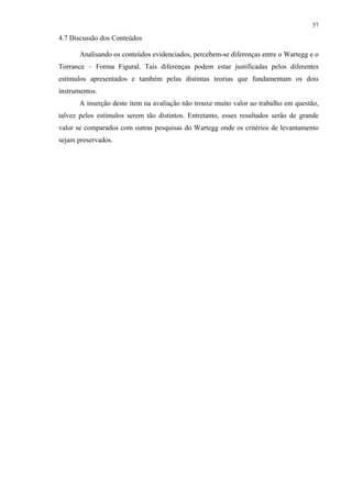 57
4.7 Discussão dos Conteúdos
Analisando os conteúdos evidenciados, percebem-se diferenças entre o Wartegg e o
Torrance – Forma Figural. Tais diferenças podem estar justificadas pelos diferentes
estímulos apresentados e também pelas distintas teorias que fundamentam os dois
instrumentos.
A inserção deste item na avaliação não trouxe muito valor ao trabalho em questão,
talvez pelos estímulos serem tão distintos. Entretanto, esses resultados serão de grande
valor se comparados com outras pesquisas do Wartegg onde os critérios de levantamento
sejam preservados.
 