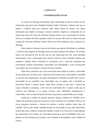 58
CAPÍTULO V
5 CONSIDERAÇÕES FINAIS
As críticas ao Wartegg normalmente estão relacionadas ao fato do mesmo ser um
instrumento que possui uma finalidade bastante ampla. Entretanto, nenhum autor que se
propôs a validá-lo optou por relacionar cada função básica do mesmo com algum
instrumento que objetive investigar o mesmo construto. Sugere-se a proposição de um
manual que possa dar conta das diferentes funções básicas, que, na percepção da autora,
devem ser validadas de forma separada, tendo em vista que não existe um único teste que
consiga dar conta das diferentes funções básicas da forma dinâmica como é proposto no
Wartegg.
Outro aspecto a destacar é que um dos fatores que pode ter dificultado os resultados
é o fato de cada categoria do Wartegg conter um número pequeno de subitens. Tal situação
tende a ser derivada do fato do teste não ter sido criado para este fim, como abordado
anteriormente. Para a diminuição desta variável, além de serem realizadas análises por
categorias, também foram verificadas as associações com a soma das categorias que
teoricamente estariam relacionadas: criatividade com flexibilidade e visão convencional
com rigidez, fato que aumentou o número de itens avaliados.
Além disso, percebe-se que existe uma forma mais ampla de avaliar a criatividade
do que apenas por um único teste. Ainda mais pela forma como a criatividade é entendida
no contexto das organizações, nas quais normalmente é definido um perfil onde consta a
necessidade de um candidato com criatividade, mas, na prática, não é permitido ao
funcionário alterar o sistema vigente. Outro fator a destacar é que, para a maioria dos
cargos utilizados na pesquisa, o alto nível de criatividade não é exigido, sendo que tal
contexto seria diferente se os cargos tivessem como habilidades indispensáveis a
criatividade, como as áreas de desenvolvimento de produto ou publicidade, por exemplo.
Ainda que o estudo em questão apresente alguma evidência de validade, novos
estudos são necessários para que se possa ter maior confiança nos resultados. Pode-se, em
novas pesquisas, aumentar o número da amostra e realizar também outros tipos de
validade. Talvez, pelo caráter multidimensional da criatividade, tivesse sido interessante,
embora não fosse o objetivo do presente trabalho, avaliar se na vida real se os participantes
que demonstram altos índices de criatividade destacam-se por tal habilidade. Para isso,
poderia ter sido utilizado, por exemplo, uma avaliação de desempenho, como validade de
critério.
 