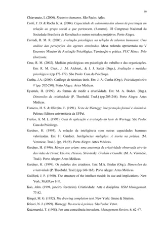 60
Chiavenato, I. (2000). Recursos humanos. São Paulo: Atlas.
Conti, F. D. & Rocha Jr, A. (2004). Capacidade de autonomia dos alunos de psicologia em
relação ao grupo social a que pertencem. (Resumo). III Congresso Nacional da
Sociedade Brasileira de Rorschach e outros métodos projetivos. Porto Alegre.
Corradi, R. M. R. (2000). Avaliação psicológica na seleção de talentos humanos: Uma
análise das percepções dos agentes envolvidos. Mesa redonda apresentada no V
Encontro Mineiro de Avaliação Psicológica: Teorização e prática. PUC Minas, Belo
Horizonte.
Cruz, R. M. (2002). Medidas psicológicas em psicologia do trabalho e das organizações.
Em: R. M. Cruz., J. .M. Alchieri,. & J. J. Sardá (Orgs.), Avaliação e medidas
psicológicas (pp.173-179). São Paulo: Casa do Psicólogo.
Cunha, J.A. (2000). Catálogo de técnicas úteis. Em: J. A. Cunha (Org.), Psicodiagnóstico
V (pp. 202-290). Porto Alegre: Artes Médicas.
Eysenck, H. (1999). As formas de medir a criatividade. Em: M. A. Boden. (Org.),
Dimensões da criatividade (P. Theobald, Trad.) (pp.203-244). Porto Alegre: Artes
Médicas.
Fonseca, H. S. & Oliveira, F. (1991). Teste de Wartegg: interpretação formal e dinâmica.
Pelotas: Editora universitária da UFPel.
Freitas, A. M. L. (1993). Guia de aplicação e avaliação do teste de Wartegg. São Paulo:
Casa do Psicólogo.
Gardner, H. (1995). A relação da inteligência com outras capacidades humanas
valorizadas. Em: H. Gardner. Inteligências múltiplas: A teoria na prática. (M.
Veronese, Trad.). (pp. 49-58). Porto Alegre: Artes Médicas.
Gardner, H. (1996). Mentes que criam: uma anatomia da criatividade observada através
das vidas de Freud, Einsten, Picasso, Stravinsky, Graham e Gandhi. (M. A. Veronese,
Trad.). Porto Alegre: Artes Médicas.
Gardner, H. (1999). Os padrões dos criadores. Em: M.A. Boden (Org.), Dimensões da
criatividade (P. Theobald, Trad.) (pp.149-163). Porto Alegre: Artes Médicas.
Guilford, J. P. (1960). The structure of the intellect model: its use and implications. New
York: McGRaw Hill.
Kao, John. (1998, janeiro/ fevereiro). Criatividade: Arte e disciplina. HSM Management,
77-82.
Kinget, M. G. (1952). The drawing completion test. New York: Grune & Stratton.
Kfouri, N. J. (1999). Wartegg: Da teoria à prática. São Paulo: Vetor.
Kuczmarski, T. (1998). Por uma consciência inovadora. Management Review, 6, 62-67.
 