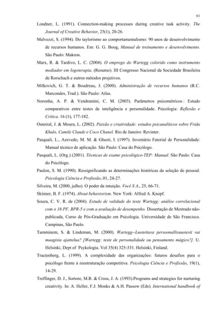 61
Londner, L. (1991). Connection-making processes during creative task activity. The
Journal of Creative Behavior, 25(1), 20-26.
Malvezzi, S. (1994). Do taylorismo ao comportamentalismo: 90 anos de desenvolvimento
de recursos humanos. Em: G. G. Boog, Manual de treinamento e desenvolvimento.
São Paulo: Makron.
Marx, R. & Tardivo, L. C. (2004). O emprego do Wartegg colorido como instrumento
mediador em logoterapia. (Resumo). III Congresso Nacional da Sociedade Brasileira
de Rorschach e outros métodos projetivos.
Milkovich, G. T. & Boudreau, J. (2000). Administração de recursos humanos (R.C.
Marcondes, Trad.). São Paulo: Atlas.
Noronha, A. P. & Vendramini, C. M. (2003). Parâmetros psicométricos : Estudo
comparativos entre testes de inteligência e personalidade. Psicologia: Reflexão e
Crítica. 16 (1), 177-182.
Outeiral, J. & Moura, L. (2002). Paixão e criatividade: estudos psicanalíticos sobre Frida
Khalo, Camile Claude e Coco Chanel. Rio de Janeiro: Revinter.
Pasquali, L., Azevedo, M. M. & Ghesti, I. (1997). Inventário Fatorial de Personalidade:
Manual técnico de aplicação. São Paulo: Casa do Psicólogo.
Pasquali, L. (Org.) (2001). Técnicas de exame psicológico-TEP: Manual. São Paulo: Casa
do Psicólogo.
Paulon, S. M. (1990). Ressignificando as determinações históricas da seleção de pessoal.
Psicologia Ciência e Profissão, 01, 24-27.
Silveira, M. (2000, julho). O poder da intuição. Você S A., 25, 66-71.
Skinner, B. F. (1974). About behaviorism. New York: Alfred A. Knopf.
Souza, C. V. R. de (2004). Estudo de validade do teste Wartegg: análise correlacional
com o 16 PF, BPR-5 e com a avaliação de desempenho. Dissertação de Mestrado não-
publicada, Curso de Pós-Graduação em Psicologia. Universidade de São Francisco.
Campinas, São Paulo.
Tamminem, S. & Lindeman, M. (2000). Wartegg--Luotettava persoonallisuustesti vai
maagista ajattelua? [Wartegg: teste de personalidade ou pensamento mágico?]. U.
Helsinki, Dept of Psykologia. Vol 35(4) 325-331. Helsinki, Finland.
Tractenberg, L. (1999). A complexidade das organizações: futuros desafios para o
psicólogo frente à reestruturação competitiva. Psicologia Ciência e Profissão, 19(1),
14-29.
Treffinger, D. J., Sortore, M.R. & Cross, J. A. (1993).Programs and strategies for nurturing
creativity. In: A. Heller, F.J. Monks & A.H. Passow (Eds). International handbook of
 
