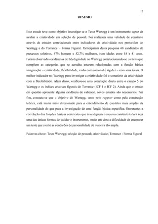 12
RESUMO
Este estudo teve como objetivo investigar se o Teste Wartegg é um instrumento capaz de
avaliar a criatividade em seleção de pessoal. Foi realizada uma validade de construto
através de estudos correlacionais entre indicadores de criatividade nos protocolos do
Wartegg e do Torrance – Forma Figural. Participaram desta pesquisa 68 candidatos de
processos seletivos, 47% homens e 52,7% mulheres, com idades entre 18 e 41 anos.
Foram observadas evidências de fidedignidade no Wartegg correlacionando-se os itens que
compõem as categorias que se acredita estarem relacionadas com a função básica
imaginação – criatividade, flexibilidade, visão convencional e rigidez – com seus totais. O
melhor indicador no Wartegg para investigar a criatividade foi o somatório da criatividade
com a flexibilidade. Além disso, verificou-se uma correlação direta entre o campo 5 do
Wartegg e os índices criativos figurais do Torrance (ICF 1 e ICF 2). Ainda que o estudo
em questão apresente alguma evidência de validade, novos estudos são necessários. Por
fim, constata-se que o objetivo do Wartegg, tanto pelo rapport como pela construção
teórica, está muito mais direcionado para o entendimento de questões mais amplas da
personalidade do que para a investigação de uma função básica específica. Entretanto, a
correlação das funções básicas com testes que investiguem o mesmo construto talvez seja
uma das únicas formas de validar o instrumento, tendo em vista a dificuldade de encontrar
um teste que avalie as condições de personalidade de maneira tão ampla.
Palavras-chave: Teste Wartegg; seleção de pessoal; criatividade; Torrance - Forma Figural
 