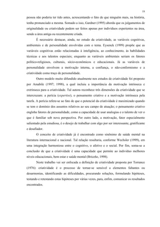18
pessoa não poderia ter tido antes, acrescentando o fato de que ninguém mais, na história,
tenha pronunciado a mesma. Somado a isso, Gardner (1995) aborda que os julgamentos de
originalidade ou criatividade podem ser feitos apenas por indivíduos experientes na área,
sendo a área antiga ou recentemente criada.
É necessário destacar, ainda, no estudo da criatividade, as variáveis cognitivas,
ambientais e de personalidade envolvidas com o tema. Eysenck (1999) propõe que as
variáveis cognitivas estão relacionadas à inteligência, ao conhecimento, às habilidades
técnicas e aos talentos especiais; enquanto as variáveis ambientais seriam os fatores
político-religiosos, culturais, sócio-econômicos e educacionais. Já as variáveis de
personalidade envolvem a motivação interna, a confiança, o não-conformismo e a
criatividade como traço de personalidade.
Outro modelo muito difundido atualmente nos estudos de criatividade foi proposto
por Amabile (1997; 1998), a qual incluiu a importância da motivação intrínseca e
extrínseca para a criatividade. Tal autora reconhece três dimensões da criatividade que se
intercruzam: a perícia (expertise), o pensamento criativo e a motivação intrínseca pela
tarefa. A perícia refere-se ao fato de que o potencial da criatividade é maximizado quando
se tem o domínio dos assuntos relativos ao seu campo de atuação; o pensamento criativo
engloba fatores de personalidade, como a capacidade de usar analogias e o talento de ver o
que é familiar sob nova perspectiva. Por outro lado, a motivação, fator especialmente
salientado pela estudiosa, é o desejo de trabalhar com algo por ser interessante, gratificante
e desafiador.
O conceito de criatividade já é encontrado como sinônimo de saúde mental na
literatura internacional e nacional. Tal relação resultaria, conforme Wechsler (1999), em
uma integração harmoniosa entre o cognitivo, o afetivo e o social. Por fim, soma-se a
conclusão de que a criatividade é uma capacidade que permite ao indivíduo melhores
níveis educacionais, bem estar e saúde mental (Briceño, 1998).
Neste trabalho vai ser enfocada a definição de criatividade proposta por Torrance
(1976): criatividade é o processo de tornar-se sensível a elementos faltantes ou
desarmonias, identificando as dificuldades, procurando soluções, formulando hipóteses,
testando e retestando estas hipóteses por várias vezes, para, enfim, comunicar os resultados
encontrados.
 