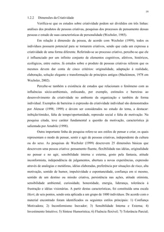 19
1.2.2 Dimensões da Criatividade
Verifica-se que os estudos sobre criatividade podem ser divididos em três linhas:
análises dos produtos de pessoas criativas, pesquisas dos processos de pensamento dessas
pessoas e estudo de suas características de personalidade (Wechsler, 1985).
Em relação à dimensão da pessoa, de acordo com Wechsler (1999), todos os
indivíduos possuem potencial para se tornarem criativos, sendo que cada um expressa a
criatividade de uma forma diferente. Referindo-se ao processo criativo, percebe-se que ele
é influenciado por um infinito conjunto de elementos cognitivos, afetivos, históricos,
ecológicos, entre outros. Já estudos sobre o produto de pessoas criativas referem que os
mesmos devem dar conta de cinco critérios: originalidade, adaptação à realidade,
elaboração, solução elegante e transformação de princípios antigos (Mackinnon, 1978 em
Wechsler, 2002).
Percebe-se também a existência de estudos que relacionam o fenômeno com as
influências sócio-ambientais, enfocando, por exemplo, estímulos e barreiras ao
desenvolvimento da criatividade no ambiente da organização e também de forma
individual. Exemplos de barreiras à expressão da criatividade individual são demonstrados
por Alencar (1998; 1999) e devem ser considerados no estudo do tema, a destacar:
inibição/timidez, falta de tempo/oportunidade, repressão social e falta de motivação. Na
pesquisa citada, teve caráter fundamental a questão da motivação, característica já
salientada por Amabile (1998).
Outra importante linha de pesquisa refere-se aos estilos de pensar e criar, os quais
representam o modo de pensar, sentir e agir de pessoas criativas, independente da cultura
ou do sexo. As pesquisas de Wechsler (1999) descrevem 25 dimensões básicas que
descrevem uma pessoa criativa: pensamento fluente, flexibilidade nas idéias, originalidade
no pensar e no agir, sensibilidade interna e externa, gosto pela fantasia, atitude
inconformista, independência de julgamentos, abertura a novas experiências, expressão
através de analogias e metáforas, idéias elaboradas, preferência por situações de risco, alta
motivação, sentido de humor, impulsividade e espontaneidade, confiança em si mesmo,
sentido de um destino ou missão criativa, persistência nas ações, atitude otimista,
sensibilidade ambiental, curiosidade, honestidade, energia, liderança, tolerância à
frustração e idéias visionárias. A partir destas características, foi constituída uma escala
likert, de seis pontos, sendo esta aplicada a um grupo de 1000 indivíduos. De acordo com o
material encontrado foram identificados os seguintes estilos principais: 1) Confiança
Motivadora; 2) Inconformismo Inovador; 3) Sensibilidade Interna e Externa; 4)
Investimento Intuitivo; 5) Síntese Humorística; 6) Fluência flexível; 7) Tolerância Parcial;
 