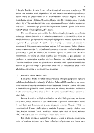 20
8) Ousadia Intuitiva. A partir de tais estilos foi realizada uma outra pesquisa com 120
pessoas com diferentes níveis de premiação nas mais diversas áreas. O estilo que alcançou
melhor índice de preditividade foi o Inconformismo Inovador, seguido do estilo
Sensibilidade Interna e Externa. O único estilo que não obteve relação com a produção
criativa foi o Tolerância Parcial. Não foram encontradas diferenças relativas ao sexo dos
indivíduos. O instrumento que pretende investigar estilos de criar e pensar ainda está no
prelo (Wechsler, comunicação oral, 05/01/2006).
Um outro tópico que também já foi foco de investigação diz respeito aos estilos de
ensinar que promovem ou inibem a criatividade em estudantes. Alencar (2002) realizou um
interessante estudo que apresentava como objetivo pesquisar o estímulo à criatividade em
programas de pós-graduação de acordo com a percepção dos alunos. A amostra foi
constituída de 92 estudantes, com média de idade de 32,3 anos, os quais faziam diferentes
cursos de pós-graduação. Foi utilizado um instrumento construído e validado pela autora
que investiga o grau de incentivo em diferentes aspectos da criatividade. Os dados
demonstraram que existe um maior incentivo dos professores de pós-graduação aos
estudantes, se comparado a pesquisas anteriores da autora com estudantes de graduação.
Constatou-se também que os pós-graduandos se percebem como significativamente mais
criativos do que seus colegas e professores, sendo que tal característica tende a estar
refletindo positivamente no seu desempenho acadêmico.
1.2.3 Formas de Avaliar a Criatividade
É um grande desafio encontrar medidas válidas e fidedignas que possam explicar a
multidimensionalidade da criatividade. Wechsler e Nakano (2002) reconhecem que muitas
tentativas estão sendo direcionadas para a compreensão do fenômeno criativo, utilizando-
se tanto métodos qualitativos quanto quantitativos. No entanto, percebe-se a necessidade
de não assumir uma postura única, a fim de dar conta das multifacetas do conceito de
criatividade.
Formas de realizar avaliações qualitativas da criatividade podem ser verificadas,
por exemplo, através de estudos da obra e da biografia de gênios da humanidade ou mesmo
de indivíduos que demonstraram grandes conquistas criativas. Gardner (1996), por
exemplo, aborda diversos estudos sobre as trajetórias de grandes expoentes criativos como
Freud, Einsten, Picasso e Gandhi. Além disso, estudos sobre a obra de Mozart (Gardner,
1995) também fornecem ricas informações sobre a mente criativa.
Em relação ao método quantitativo, reconhece-se que as primeiras tentativas de
medir a criatividade, enquanto traço, foram realizadas por Spearman e seus alunos, sob o
 