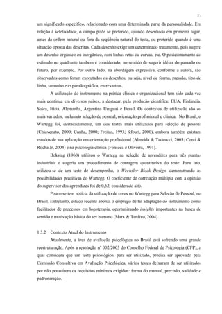 23
um significado específico, relacionado com uma determinada parte da personalidade. Em
relação à seletividade, o campo pode se preferido, quando desenhado em primeiro lugar,
antes da ordem natural ou fora da seqüência natural do teste, ou preterido quando é uma
situação oposta das descritas. Cada desenho exige um determinado tratamento, pois sugere
um desenho orgânico ou inorgânico, com linhas retas ou curvas, etc. O posicionamento do
estímulo no quadrante também é considerado, no sentido de sugerir idéias do passado ou
futuro, por exemplo. Por outro lado, na abordagem expressiva, conforme a autora, são
observados como foram executados os desenhos, ou seja, nível de forma, pressão, tipo de
linha, tamanho e expansão gráfica, entre outros.
A utilização do instrumento na prática clínica e organizacional tem sido cada vez
mais contínua em diversos países, a destacar, pela produção científica: EUA, Finlândia,
Suíça, Itália, Alemanha, Argentina Uruguai e Brasil. Os contextos de utilização são os
mais variados, incluindo seleção de pessoal, orientação profissional e clínica. No Brasil, o
Wartegg foi, destacadamente, um dos testes mais utilizados para seleção de pessoal
(Chiavenato, 2000; Cunha, 2000; Freitas, 1993; Kfouri, 2000), embora também existam
estudos de sua aplicação em orientação profissional (Almeida & Tadeucci, 2003; Conti &
Rocha Jr, 2004) e na psicologia clínica (Fonseca e Oliveira, 1991).
Bokslag (1960) utilizou o Wartegg na seleção de aprendizes para três plantas
industriais e sugeriu um procedimento de contagem quantitativa do teste. Para isto,
utilizou-se de um teste de desempenho, o Wechsler Block Design, demonstrando as
possibilidades preditivas do Wartegg. O coeficiente de correlação múltipla com a opinião
do supervisor dos aprendizes foi de 0,62, considerado alto.
Pouco se tem notícia da utilização de cores no Wartegg para Seleção de Pessoal, no
Brasil. Entretanto, estudo recente aborda o emprego de tal adaptação do instrumento como
facilitador de processos em logoterapia, oportunizando insights importantes na busca de
sentido e motivação básica do ser humano (Marx & Tardivo, 2004).
1.3.2 Contexto Atual do Instrumento
Atualmente, a área de avaliação psicológica no Brasil está sofrendo uma grande
reestruturação. Após a resolução nº 002/2003 do Conselho Federal de Psicologia (CFP), a
qual considera que um teste psicológico, para ser utilizado, precisa ser aprovado pela
Comissão Consultiva em Avaliação Psicológica, vários testes deixaram de ser utilizados
por não possuírem os requisitos mínimos exigidos: forma do manual, precisão, validade e
padronização.
 