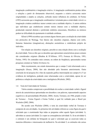 26
imaginação combinatória e imaginação criativa. A imaginação combinatória produz idéias
e soluções a partir do diretamente observável, enquanto a criativa acrescenta maior
originalidade e amplia as soluções, sofrendo menor influência do cotidiano. Já Freitas
(1993) acrescenta que a imaginação combinatória é orientada para a criatividade visível e a
imaginação criadora estabelece menor contato com a realidade objetiva. A autora enfatiza
que indivíduos que estabelecem contato menos intenso com a realidade objetiva,
produzindo material abstrato e preferindo símbolos emocionais, filosóficos ou místicos
podem ter dificuldade de ajustamento à realidade cotidiana.
Kfouri (1999) reconhece que existem alguns fatores para a avaliação da criatividade
nos protocolos do Wartegg. Tais fatores são: desenhos originais, objetos com estilo,
fantasias fantasistas (imaginativas), abstrações assimétricas e simbolismo próprio do
indivíduo.
Em relação aos desenhos originais, percebe-se uma relação direta com a avaliação
da criatividade. Tem-se dito que os desenhos que apresentam características pouco comuns
são considerados originais (Biedma & D’Alfonso, 1973; Fonseca & Oliveira, 1991;
Freitas, 1993). Os conteúdos mais comuns, na ordem de freqüência, apresentados nestas
pesquisas constam na Tabela A1(Anexo A).
Mais recentemente, um estudo demonstrou que o campo 5 está relacionado com a
imaginação (Souza, 2004), fato não abordado pela literatura anteriormente. Outra
conclusão de tal pesquisa foi o fato da expansão gráfica interrompida nos campos 8 e 5 ser
evidência de inteligência, podendo estar relacionadas com a criatividade, apesar de ser
polêmica a relação da criatividade com a inteligência (Wechsler, 2002).
1.4 Teste de Criatividade de Torrance
Vários estudos comprovam a possibilidade de avaliar a criatividade verbal e figural
através de características apresentadas nos desenhos e em palavras, representando aspectos
cognitivos e de personalidade (Wechsler, 2004). Assim, Torrance, em 1966, propõe o teste
de Torrance – Forma Figural e Forma Verbal, o qual foi validado para o Brasil por
Wechsler (2002; 2004).
De acordo com Wechsler (2004), o teste de criatividade verbal de Torrance é
composto de seis atividades. As primeiras três atividades referem-se a uma figura da qual é
solicitado que o examinando faça todas as perguntas sobre aquela figura (atividade 1),
adivinhar as causas (atividade 2) e supor as conseqüências (atividade 3). Já na atividade 4,
o estímulo é um elefante de brinquedo no qual é solicitado que se escrevam todas as
maneiras diferentes e interessantes de melhorá-lo. Na atividade 5, os estímulos são caixas
 