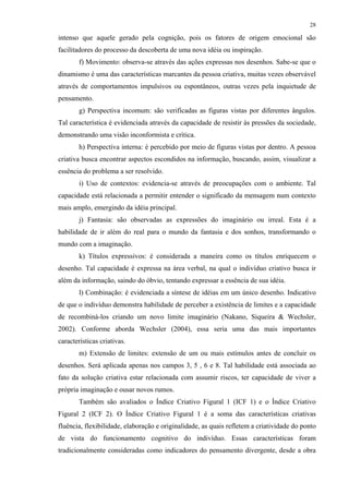 28
intenso que aquele gerado pela cognição, pois os fatores de origem emocional são
facilitadores do processo da descoberta de uma nova idéia ou inspiração.
f) Movimento: observa-se através das ações expressas nos desenhos. Sabe-se que o
dinamismo é uma das características marcantes da pessoa criativa, muitas vezes observável
através de comportamentos impulsivos ou espontâneos, outras vezes pela inquietude de
pensamento.
g) Perspectiva incomum: são verificadas as figuras vistas por diferentes ângulos.
Tal característica é evidenciada através da capacidade de resistir às pressões da sociedade,
demonstrando uma visão inconformista e crítica.
h) Perspectiva interna: é percebido por meio de figuras vistas por dentro. A pessoa
criativa busca encontrar aspectos escondidos na informação, buscando, assim, visualizar a
essência do problema a ser resolvido.
i) Uso de contextos: evidencia-se através de preocupações com o ambiente. Tal
capacidade está relacionada a permitir entender o significado da mensagem num contexto
mais amplo, emergindo da idéia principal.
j) Fantasia: são observadas as expressões do imaginário ou irreal. Esta é a
habilidade de ir além do real para o mundo da fantasia e dos sonhos, transformando o
mundo com a imaginação.
k) Títulos expressivos: é considerada a maneira como os títulos enriquecem o
desenho. Tal capacidade é expressa na área verbal, na qual o indivíduo criativo busca ir
além da informação, saindo do óbvio, tentando expressar a essência de sua idéia.
l) Combinação: é evidenciada a síntese de idéias em um único desenho. Indicativo
de que o indivíduo demonstra habilidade de perceber a existência de limites e a capacidade
de recombiná-los criando um novo limite imaginário (Nakano, Siqueira & Wechsler,
2002). Conforme aborda Wechsler (2004), essa seria uma das mais importantes
características criativas.
m) Extensão de limites: extensão de um ou mais estímulos antes de concluir os
desenhos. Será aplicada apenas nos campos 3, 5 , 6 e 8. Tal habilidade está associada ao
fato da solução criativa estar relacionada com assumir riscos, ter capacidade de viver a
própria imaginação e ousar novos rumos.
Também são avaliados o Índice Criativo Figural 1 (ICF 1) e o Índice Criativo
Figural 2 (ICF 2). O Índice Criativo Figural 1 é a soma das características criativas
fluência, flexibilidade, elaboração e originalidade, as quais refletem a criatividade do ponto
de vista do funcionamento cognitivo do indivíduo. Essas características foram
tradicionalmente consideradas como indicadores do pensamento divergente, desde a obra
 