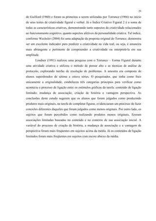 29
de Guilford (1960) e foram as primeiras a serem utilizadas por Torrance (1966) no início
de seus testes de criatividade figural e verbal. Já o Índice Criativo Figural 2 é a soma de
todas as características criativas, demonstrando tanto aspectos da criatividade relacionados
ao funcionamento cognitivo, quanto aspectos afetivos da personalidade criativa. Tal índice,
conforme Wechsler (2004) foi uma adaptação da proposta original do Torrance, demonstra
ser um excelente indicador para predizer a criatividade na vida real, ou seja, é amaneira
mais abrangente e pertinente de compreender a criatividade ou interpretá-la em sua
amplitude.
Londner (1991) realizou uma pesquisa com o Torrance – Forma Figural durante
uma atividade criativa e utilizou o método de pensar alto e as técnicas de análise de
protocolo, explorando tarefas de resolução de problemas. A amostra era composta de
alunos superdotados de sétima a oitava séries. O pesquisador, que tinha como foco
unicamente a originalidade, estabeleceu três categorias principais para verificar como
acontecia o processo de ligação entre os estímulos gráficos da tarefa: conteúdo de ligação
limitado; mudança de associação; criação de história e vantagem perspectiva. As
conclusões deste estudo sugerem que os alunos que foram julgados como produzindo
produtos mais originais, na tarefa de completar figuras, evidenciaram um processo de fazer
conexões diferentes daqueles que foram julgados como menos originais. Por outro lado, os
sujeitos que foram percebidos como realizando produtos menos originais, fizeram
associações limitadas baseadas no conteúdo e no contexto de sua associação inicial. A
variável do processo de criação de história, a mudança de associação e a vantagem de
perspectiva foram mais freqüentes em sujeitos acima da média. Já os conteúdos de ligação
limitados foram mais freqüentes em sujeitos com escore abaixo da média.
 