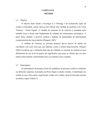 30
CAPÍTULO II
2 MÉTODO
2.1 Objetivo
O objetivo deste estudo é investigar se o Wartegg é um instrumento capaz de
avaliar a criatividade. Assim, optou-se por realizar uma validade de construto com o teste
Torrance – Forma Figural. A validade de construto ou de conceito é entendida neste
trabalho como a forma mais fundamental de validade dos instrumentos psicológicos. A
partir desta validade, é possível verificar a hipótese de legitimidade da representação
comportamental dos traços latentes (Pasquali, 2001).
A validade de construto na presente pesquisa deu-se através da análise de
correlações com outro teste que, por hipótese, avalia o mesmo traço/construto. Pasquali
(2001) reconhece que a limitação deste tipo de validação se encontra na situação em que
dificilmente há um nível de pureza tão significativo que possa se afirmar que um teste
mede exclusivamente o determinado traço ou construto a que se propôs.
2.2 Participantes
Os participantes da pesquisa foram 68 candidatos de processos seletivos realizados
em diferentes empresas, localizadas em Porto Alegre e cidades vizinhas. A distribuição em
relação ao sexo, faixa etária, cargo/função, estado civil, cidade e grau de instrução constam
na tabela a seguir (Tabela 1):
 