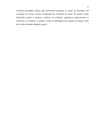 35
avaliação psicológica apenas pelo profissional psicólogo ou aluno de Psicologia sob
orientação do mesmo, correta averiguação das condições de coleta. Os sujeitos foram
informados quanto à natureza e objetivo da avaliação, seguiram-se rigorosamente as
instruções, os exemplos, os tempos e todas as informações que constam no manual, além
de ter sido realizado adequado rapport.
 