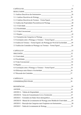 5
CAPÍTULO III __________________________________________________________36
RESULTADOS _________________________________________________________36
3.1 Análises Descritivas dos Instrumentos _____________________________________36
3.1.1 Análises Descritivas do Wartegg _______________________________________36
3.1.2 Análises Descritivas do Torrance – Forma Figural __________________________39
3.2 Análise das Propriedades Psicométricas do Wartegg __________________________40
3.2.1 Criatividade ________________________________________________________40
3.2.2 Flexibilidade _______________________________________________________41
3.2.3 Visão Convencional _________________________________________________42
3.2.3 Rigidez ____________________________________________________________42
3.2.5 Somatório das Categorias no Wartegg ___________________________________ 43
3.3 Correlações entre o Wartegg e o Torrance – Forma Figural ____________________45
3.4 Análise do Torrance – Forma Figural e do Wartegg por Nível de Escolaridade _____49
3.5 Análise dos Conteúdos no Wartegg e no Torrance – Forma Figural ______________50
CAPÍTULO IV __________________________________________________________52
DISCUSSÃO ___________________________________________________________52
4.1 Criatividade _________________________________________________________53
4.2 Flexibilidade _________________________________________________________53
4.3 Visão Convencional ___________________________________________________54
4.4 Rigidez _____________________________________________________________54
4.5 Correlações entre o Wartegg e o Torrance – Forma Figural ____________________55
4.6 Diferenças entre Gênero e Escolaridade ___________________________________56
4.7 Discussão dos Conteúdos ______________________________________________57
CAPÍTULO V __________________________________________________________58
CONSIDERAÇÕES FINAIS ______________________________________________58
REFERÊNCIAS _________________________________________________________59
ANEXOS ______________________________________________________________63
ANEXO A – Tabelas de Originalidade _______________________________________64
ANEXO B – Termo de Consentimento Livre e Esclarecido _______________________67
ANEXO C – Formulário de Dados Sócio-demográficos __________________________68
ANEXO D – Manual de Levantamento do Wartegg como Medida de Criatividade _____69
ANEXO E – Descrição das Categorias mais Freqüentes nos Instrumentos ____________90
ANEXO F – Tabela de Levantamento do Wartegg ______________________________91
 