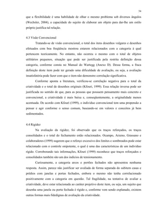 54
que a flexibilidade é uma habilidade de olhar o mesmo problema sob diversos ângulos
(Wechsler, 2004), a capacidade do sujeito de elaborar um objeto para dar-lhe um estilo
próprio justifica tal relação.
4.3 Visão Convencional
Tratando-se de visão convencional, o total dos itens desenhos vulgares e desenhos
efetuados com boa freqüência mostrou estarem relacionados com a categoria à qual
pertencem teoricamente. No entanto, não ocorreu o mesmo com o total de objetos
utilitários pequenos, situação que pode ser justificada pela restrita definição dessa
categoria, conforme consta no Manual do Wartegg (Anexo D). Dessa forma, a fraca
definição deste item pode ter gerado uma dificuldade de avaliação, ou seja, a avaliação
insatisfatória pode fazer com que o item não demonstre correlação significativa.
Conforme aponta a literatura, verificou-se correlação negativa para o total da
criatividade e o total de desenhos originais (Kfouri, 1999). Essa relação inversa pode ser
justificada no sentido de que, para as pessoas que possuem pensamento mais concreto e
convencional, a criatividade é mais baixa e, conseqüentemente, a originalidade menos
acentuada. De acordo com Kfouri (1999), o indivíduo convencional tem uma propensão a
pensar e agir conforme o senso comum, baseando-se em valores e conceitos já bem
sedimentados.
4.4 Rigidez
Na avaliação da rigidez, foi observado que os traços reforçados, os traços
consolidados e o total do fechamento estão relacionados. Ocampo, Arzeno, Grassano e
colaboradores (1999) sugerem que o reforço excessivo dos limites e sombreados pode estar
relacionado com o controle onipotente, o qual é uma das características de um indivíduo
rígido. Corroborando tais informações, Kfouri (1999) reconhece que traços reforçados e
consolidados também são um dos indícios de tensionamento.
Curiosamente, a categoria arcos e portões fechados não apresentou nenhuma
resposta. Assim, parece não justificar ser avaliada de forma separada do subitem casas e
prédios com janelas e portas fechados, embora o mesmo não tenha correlacionado
positivamente com a categoria em questão. Tal fragilidade, na tentativa de avaliar a
criatividade, deve estar relacionada ao caráter projetivo deste item, ou seja, um sujeito que
desenha uma janela ou porta fechada é rígido e, conforme vem sendo explanado, existem
outras formas mais fidedignas de avaliação da criatividade.
 