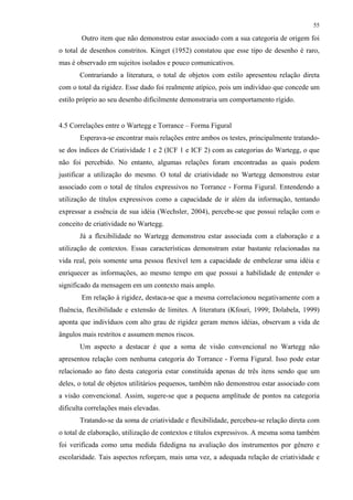 55
Outro item que não demonstrou estar associado com a sua categoria de origem foi
o total de desenhos constritos. Kinget (1952) constatou que esse tipo de desenho é raro,
mas é observado em sujeitos isolados e pouco comunicativos.
Contrariando a literatura, o total de objetos com estilo apresentou relação direta
com o total da rigidez. Esse dado foi realmente atípico, pois um indivíduo que concede um
estilo próprio ao seu desenho dificilmente demonstraria um comportamento rígido.
4.5 Correlações entre o Wartegg e Torrance – Forma Figural
Esperava-se encontrar mais relações entre ambos os testes, principalmente tratando-
se dos índices de Criatividade 1 e 2 (ICF 1 e ICF 2) com as categorias do Wartegg, o que
não foi percebido. No entanto, algumas relações foram encontradas as quais podem
justificar a utilização do mesmo. O total de criatividade no Wartegg demonstrou estar
associado com o total de títulos expressivos no Torrance - Forma Figural. Entendendo a
utilização de títulos expressivos como a capacidade de ir além da informação, tentando
expressar a essência de sua idéia (Wechsler, 2004), percebe-se que possui relação com o
conceito de criatividade no Wartegg.
Já a flexibilidade no Wartegg demonstrou estar associada com a elaboração e a
utilização de contextos. Essas características demonstram estar bastante relacionadas na
vida real, pois somente uma pessoa flexível tem a capacidade de embelezar uma idéia e
enriquecer as informações, ao mesmo tempo em que possui a habilidade de entender o
significado da mensagem em um contexto mais amplo.
Em relação à rigidez, destaca-se que a mesma correlacionou negativamente com a
fluência, flexibilidade e extensão de limites. A literatura (Kfouri, 1999; Dolabela, 1999)
aponta que indivíduos com alto grau de rigidez geram menos idéias, observam a vida de
ângulos mais restritos e assumem menos riscos.
Um aspecto a destacar é que a soma de visão convencional no Wartegg não
apresentou relação com nenhuma categoria do Torrance - Forma Figural. Isso pode estar
relacionado ao fato desta categoria estar constituída apenas de três itens sendo que um
deles, o total de objetos utilitários pequenos, também não demonstrou estar associado com
a visão convencional. Assim, sugere-se que a pequena amplitude de pontos na categoria
dificulta correlações mais elevadas.
Tratando-se da soma de criatividade e flexibilidade, percebeu-se relação direta com
o total de elaboração, utilização de contextos e títulos expressivos. A mesma soma também
foi verificada como uma medida fidedigna na avaliação dos instrumentos por gênero e
escolaridade. Tais aspectos reforçam, mais uma vez, a adequada relação de criatividade e
 